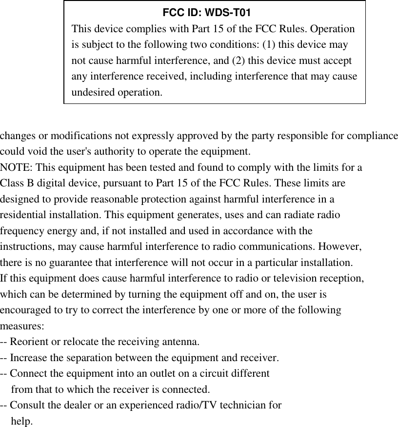           changes or modifications not expressly approved by the party responsible for compliance could void the user&apos;s authority to operate the equipment. NOTE: This equipment has been tested and found to comply with the limits for a Class B digital device, pursuant to Part 15 of the FCC Rules. These limits are designed to provide reasonable protection against harmful interference in a residential installation. This equipment generates, uses and can radiate radio frequency energy and, if not installed and used in accordance with the instructions, may cause harmful interference to radio communications. However, there is no guarantee that interference will not occur in a particular installation. If this equipment does cause harmful interference to radio or television reception, which can be determined by turning the equipment off and on, the user is encouraged to try to correct the interference by one or more of the following measures: -- Reorient or relocate the receiving antenna. -- Increase the separation between the equipment and receiver. -- Connect the equipment into an outlet on a circuit different from that to which the receiver is connected. -- Consult the dealer or an experienced radio/TV technician for help.      FCC ID: WDS-T01 This device complies with Part 15 of the FCC Rules. Operation is subject to the following two conditions: (1) this device may not cause harmful interference, and (2) this device must accept any interference received, including interference that may cause undesired operation. 