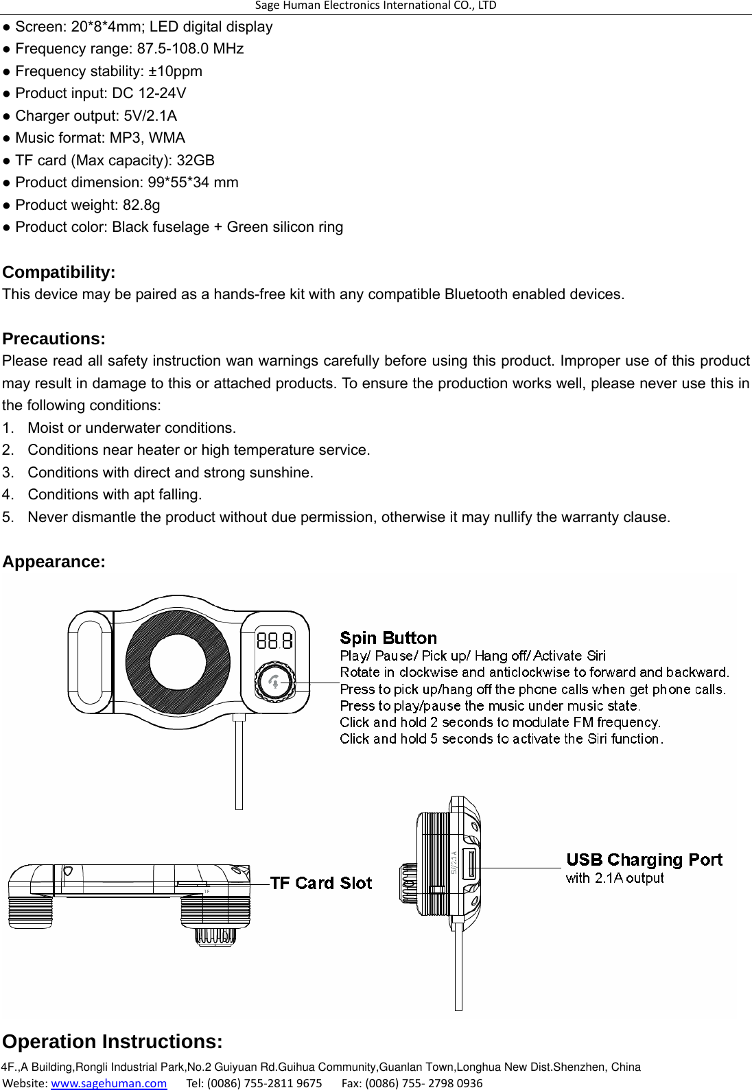 SageHumanElectronicsInternationalCO.,LTDWebsite:www.sagehuman.comTel:(0086)755‐28119675Fax:(0086)755‐27980936● Screen: 20*8*4mm; LED digital display ● Frequency range: 87.5-108.0 MHz ● Frequency stability: ±10ppm ● Product input: DC 12-24V ● Charger output: 5V/2.1A ● Music format: MP3, WMA ● TF card (Max capacity): 32GB ● Product dimension: 99*55*34 mm ● Product weight: 82.8g ● Product color: Black fuselage + Green silicon ring  Compatibility: This device may be paired as a hands-free kit with any compatible Bluetooth enabled devices.  Precautions: Please read all safety instruction wan warnings carefully before using this product. Improper use of this product may result in damage to this or attached products. To ensure the production works well, please never use this in the following conditions: 1.  Moist or underwater conditions. 2.  Conditions near heater or high temperature service. 3.  Conditions with direct and strong sunshine. 4.  Conditions with apt falling. 5.  Never dismantle the product without due permission, otherwise it may nullify the warranty clause.  Appearance:  Operation Instructions: 4F.,A Building,Rongli Industrial Park,No.2 Guiyuan Rd.Guihua Community,Guanlan Town,Longhua New Dist.Shenzhen, China