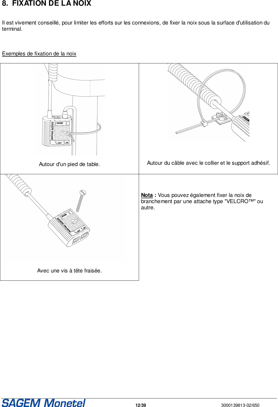   12/39  3000139813-02/650  8.  FIXATION DE LA NOIX   Il est vivement conseillé, pour limiter les efforts sur les connexions, de fixer la noix sous la surface d&apos;utilisation du terminal.    Exemples de fixation de la noix    Autour d&apos;un pied de table.      Autour du câble avec le collier et le support adhésif.   Avec une vis à tête fraisée.     Nota : Vous pouvez également fixer la noix de branchement par une attache type &quot;VELCRO™&quot; ou autre.    