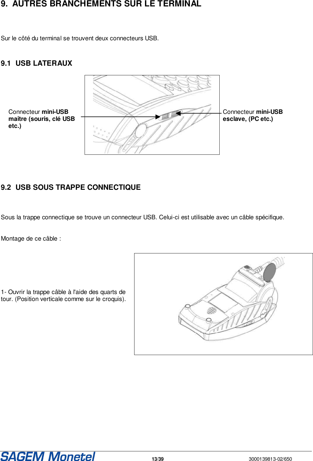   13/39  3000139813-02/650  9.  AUTRES BRANCHEMENTS SUR LE TERMINAL   Sur le côté du terminal se trouvent deux connecteurs USB.  9.1  USB LATERAUX     Connecteur mini-USB maître (souris, clé USB etc.)      Connecteur mini-USB esclave, (PC etc.)    9.2  USB SOUS TRAPPE CONNECTIQUE  Sous la trappe connectique se trouve un connecteur USB. Celui-ci est utilisable avec un câble spécifique.  Montage de ce câble :     1- Ouvrir la trappe câble à l&apos;aide des quarts de tour. (Position verticale comme sur le croquis).   