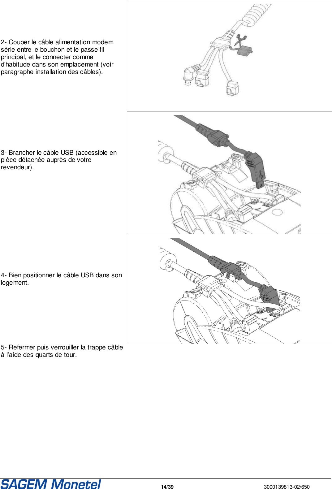   14/39  3000139813-02/650      2- Couper le câble alimentation modem série entre le bouchon et le passe fil principal, et le connecter comme d&apos;habitude dans son emplacement (voir paragraphe installation des câbles).     3- Brancher le câble USB (accessible en pièce détachée auprès de votre revendeur).     4- Bien positionner le câble USB dans son logement.  5- Refermer puis verrouiller la trappe câble à l&apos;aide des quarts de tour.     