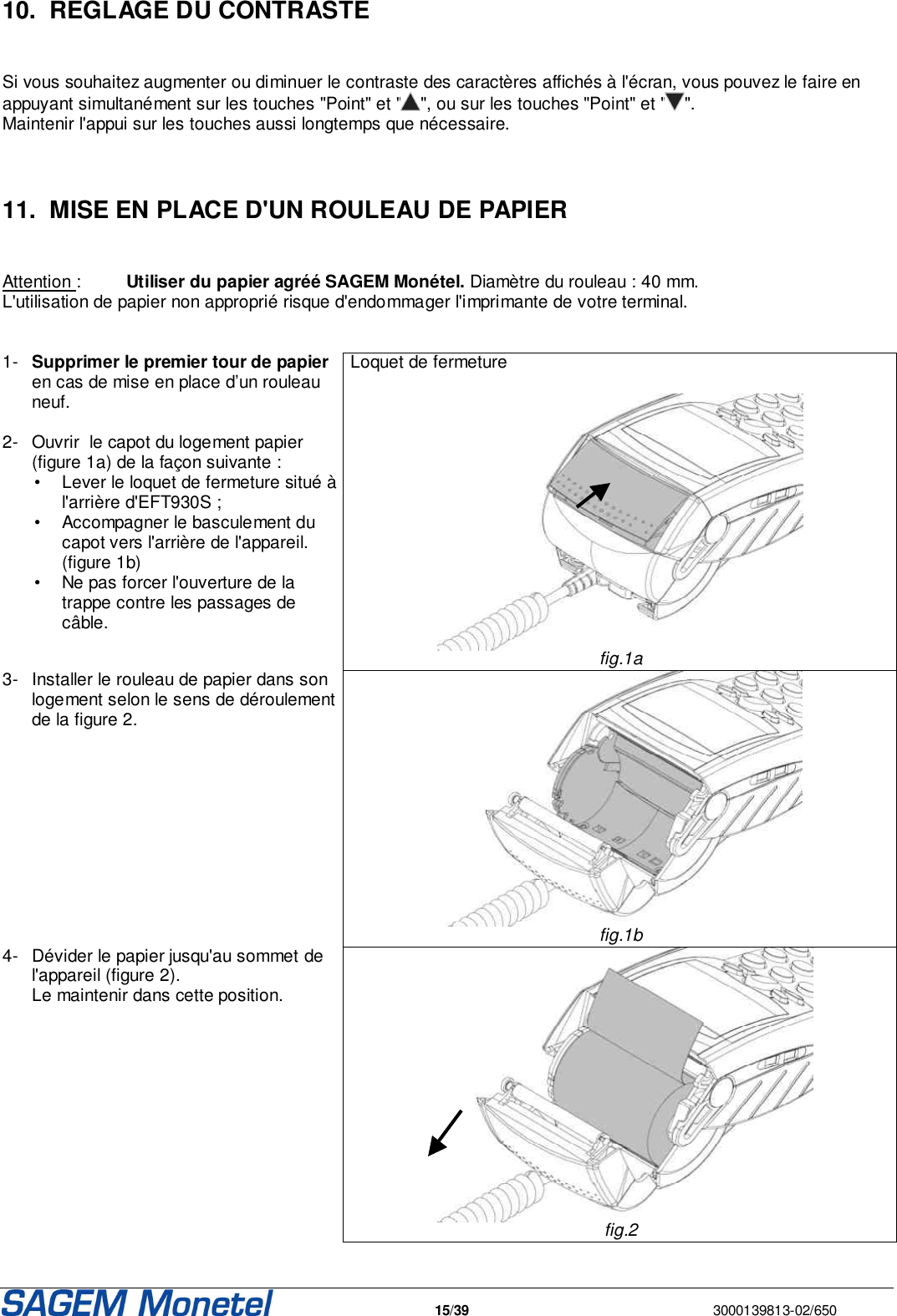   15/39  3000139813-02/650   10.  REGLAGE DU CONTRASTE   Si vous souhaitez augmenter ou diminuer le contraste des caractères affichés à l&apos;écran, vous pouvez le faire en appuyant simultanément sur les touches &quot;Point&quot; et &quot; &quot;, ou sur les touches &quot;Point&quot; et &quot; &quot;.  Maintenir l&apos;appui sur les touches aussi longtemps que nécessaire.    11.  MISE EN PLACE D&apos;UN ROULEAU DE PAPIER   Attention :  Utiliser du papier agréé SAGEM Monétel. Diamètre du rouleau : 40 mm. L&apos;utilisation de papier non approprié risque d&apos;endommager l&apos;imprimante de votre terminal.    1-  Supprimer le premier tour de papier en cas de mise en place d’un rouleau neuf.   2-  Ouvrir  le capot du logement papier (figure 1a) de la façon suivante :   •  Lever le loquet de fermeture situé à l&apos;arrière d&apos;EFT930S ;   •  Accompagner le basculement du capot vers l&apos;arrière de l&apos;appareil. (figure 1b)    •  Ne pas forcer l&apos;ouverture de la trappe contre les passages de câble.  Loquet de fermeture    fig.1a 3-  Installer le rouleau de papier dans son logement selon le sens de déroulement de la figure 2.    fig.1b 4-  Dévider le papier jusqu&apos;au sommet de l&apos;appareil (figure 2).  Le maintenir dans cette position.    fig.2 