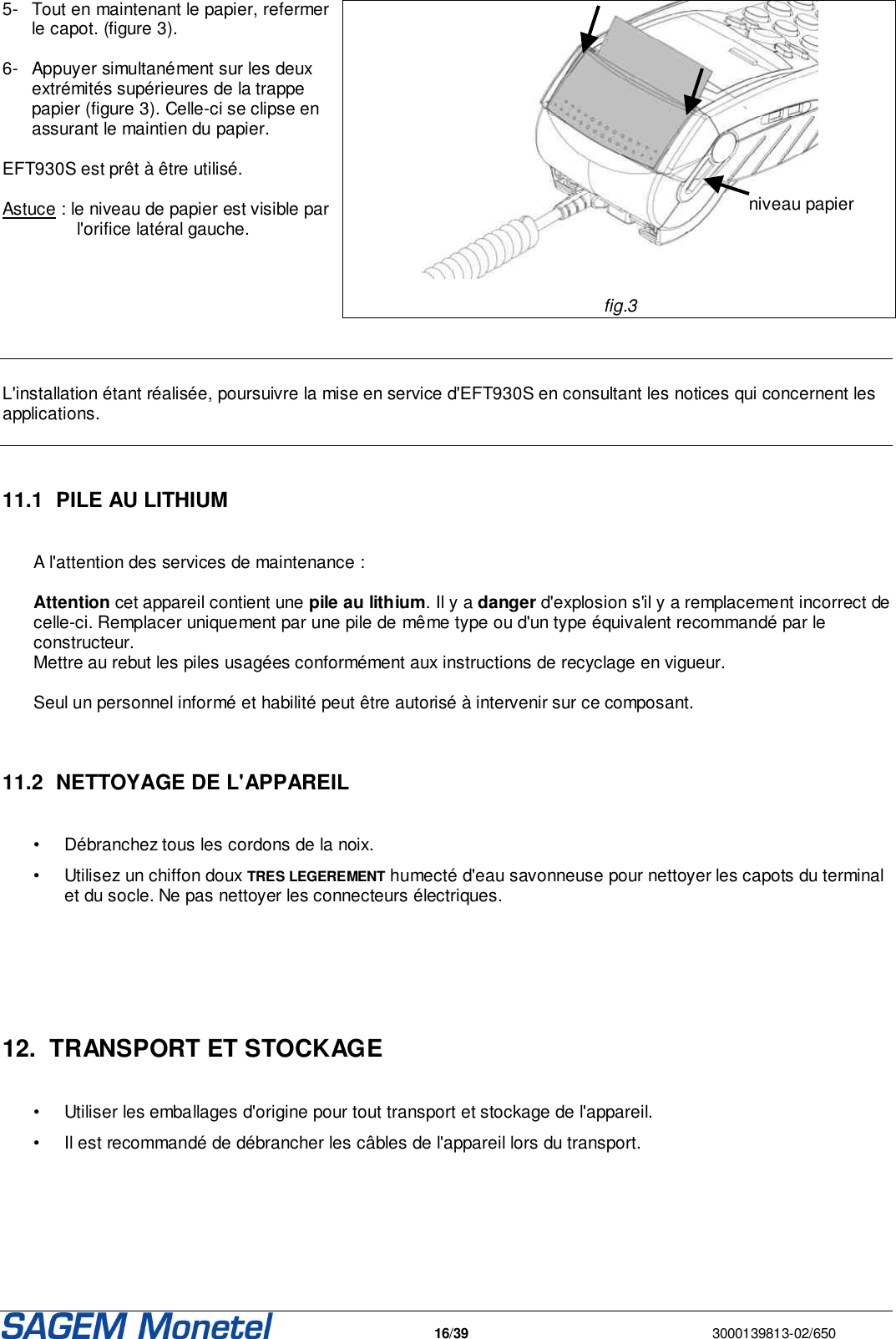   16/39  3000139813-02/650  5-  Tout en maintenant le papier, refermer le capot. (figure 3).   6-  Appuyer simultanément sur les deux extrémités supérieures de la trappe papier (figure 3). Celle-ci se clipse en assurant le maintien du papier.   EFT930S est prêt à être utilisé.   Astuce : le niveau de papier est visible par l&apos;orifice latéral gauche.        fig.3     L&apos;installation étant réalisée, poursuivre la mise en service d&apos;EFT930S en consultant les notices qui concernent les applications.    11.1  PILE AU LITHIUM  A l&apos;attention des services de maintenance :   Attention cet appareil contient une pile au lithium. Il y a danger d&apos;explosion s&apos;il y a remplacement incorrect de celle-ci. Remplacer uniquement par une pile de même type ou d&apos;un type équivalent recommandé par le constructeur.  Mettre au rebut les piles usagées conformément aux instructions de recyclage en vigueur.   Seul un personnel informé et habilité peut être autorisé à intervenir sur ce composant.    11.2  NETTOYAGE DE L&apos;APPAREIL   •  Débranchez tous les cordons de la noix.  •  Utilisez un chiffon doux TRES LEGEREMENT humecté d&apos;eau savonneuse pour nettoyer les capots du terminal et du socle. Ne pas nettoyer les connecteurs électriques.     12.  TRANSPORT ET STOCKAGE   •  Utiliser les emballages d&apos;origine pour tout transport et stockage de l&apos;appareil. •  Il est recommandé de débrancher les câbles de l&apos;appareil lors du transport.      niveau papier 