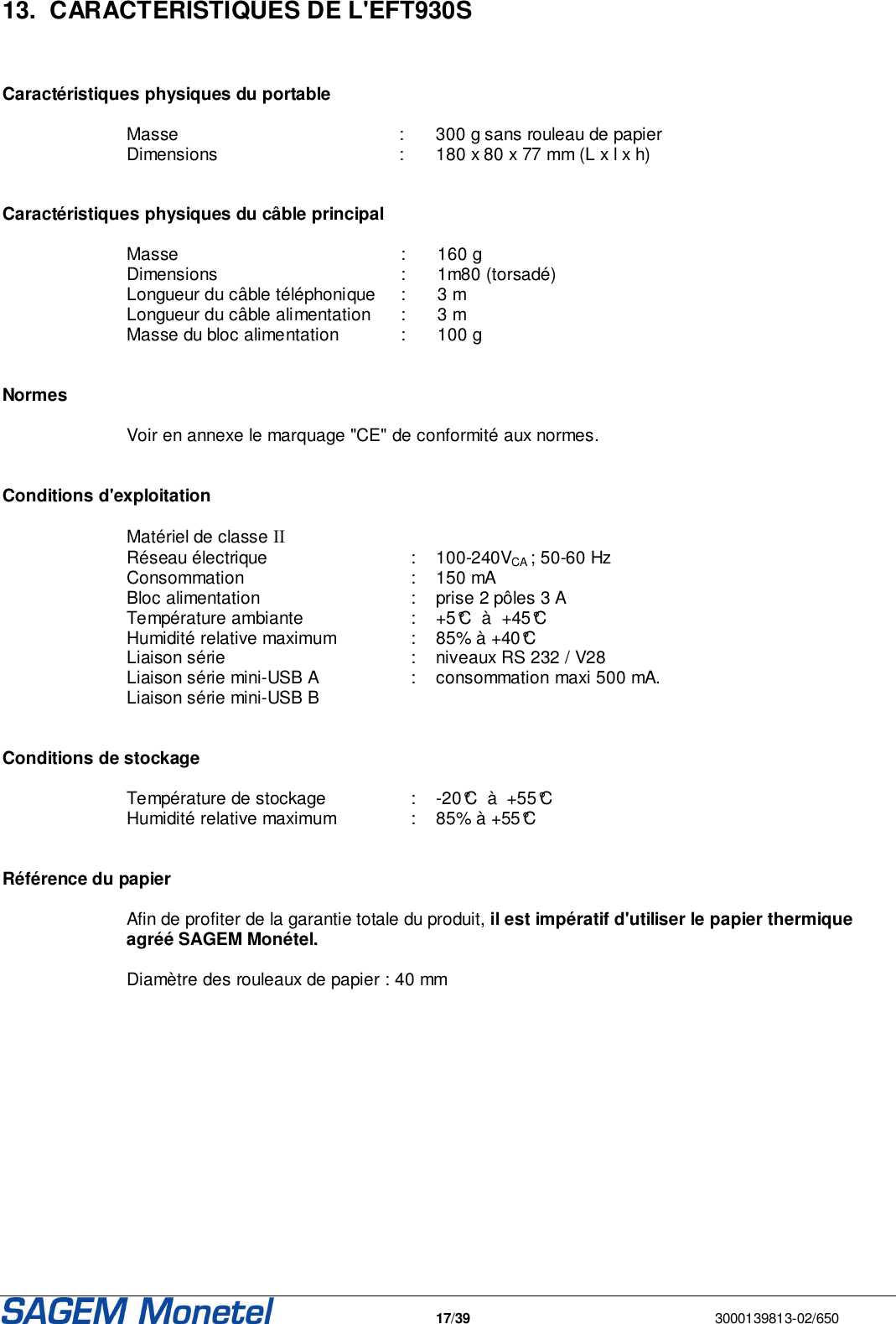   17/39  3000139813-02/650  13.  CARACTERISTIQUES DE L&apos;EFT930S    Caractéristiques physiques du portable  Masse  :  300 g sans rouleau de papier Dimensions   :  180 x 80 x 77 mm (L x l x h)    Caractéristiques physiques du câble principal  Masse   :  160 g  Dimensions   :  1m80 (torsadé) Longueur du câble téléphonique   :  3 m  Longueur du câble alimentation   :  3 m Masse du bloc alimentation  :  100 g    Normes  Voir en annexe le marquage &quot;CE&quot; de conformité aux normes.    Conditions d&apos;exploitation  Matériel de classe II Réseau électrique   :  100-240VCA ; 50-60 Hz Consommation   :  150 mA Bloc alimentation   :  prise 2 pôles 3 A Température ambiante   :  +5°C  à  +45°C Humidité relative maximum   :   85% à +40°C Liaison série   :  niveaux RS 232 / V28 Liaison série mini-USB A   :  consommation maxi 500 mA. Liaison série mini-USB B      Conditions de stockage  Température de stockage   :  -20°C  à  +55°C Humidité relative maximum   :  85% à +55°C   Référence du papier  Afin de profiter de la garantie totale du produit, il est impératif d&apos;utiliser le papier thermique agréé SAGEM Monétel.   Diamètre des rouleaux de papier : 40 mm 