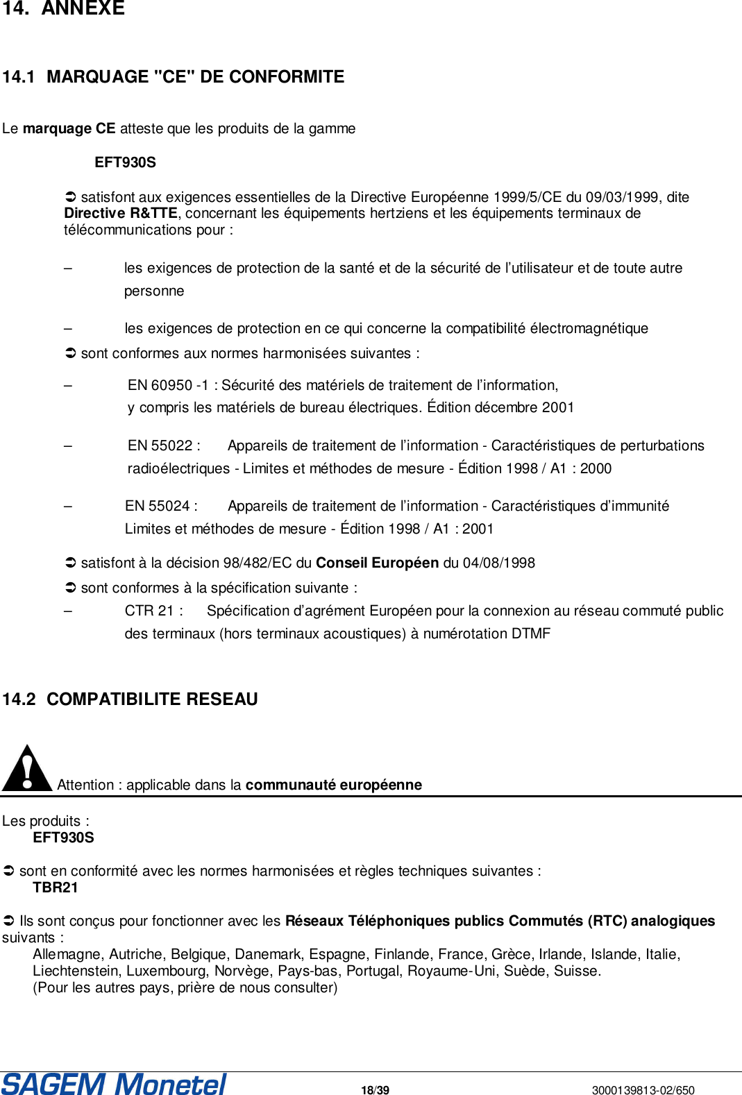   18/39  3000139813-02/650  14.  ANNEXE   14.1  MARQUAGE &quot;CE&quot; DE CONFORMITE   Le marquage CE atteste que les produits de la gamme EFT930S  satisfont aux exigences essentielles de la Directive Européenne 1999/5/CE du 09/03/1999, dite Directive R&amp;TTE, concernant les équipements hertziens et les équipements terminaux de télécommunications pour : –     les exigences de protection de la santé et de la sécurité de l’utilisateur et de toute autre personne –   les exigences de protection en ce qui concerne la compatibilité électromagnétique  sont conformes aux normes harmonisées suivantes :  –   EN 60950 -1 : Sécurité des matériels de traitement de l’information,   y compris les matériels de bureau électriques. Édition décembre 2001 –   EN 55022 :   Appareils de traitement de l’information - Caractéristiques de perturbations   radioélectriques - Limites et méthodes de mesure - Édition 1998 / A1 : 2000 –     EN 55024 :    Appareils de traitement de l’information - Caractéristiques d’immunité      Limites et méthodes de mesure - Édition 1998 / A1 : 2001  satisfont à la décision 98/482/EC du Conseil Européen du 04/08/1998  sont conformes à la spécification suivante : –   CTR 21 :  Spécification d’agrément Européen pour la connexion au réseau commuté public    des terminaux (hors terminaux acoustiques) à numérotation DTMF   14.2  COMPATIBILITE RESEAU   Attention : applicable dans la communauté européenne   Les produits : EFT930S   sont en conformité avec les normes harmonisées et règles techniques suivantes :  TBR21   Ils sont conçus pour fonctionner avec les Réseaux Téléphoniques publics Commutés (RTC) analogiques suivants :  Allemagne, Autriche, Belgique, Danemark, Espagne, Finlande, France, Grèce, Irlande, Islande, Italie, Liechtenstein, Luxembourg, Norvège, Pays-bas, Portugal, Royaume-Uni, Suède, Suisse.  (Pour les autres pays, prière de nous consulter)     