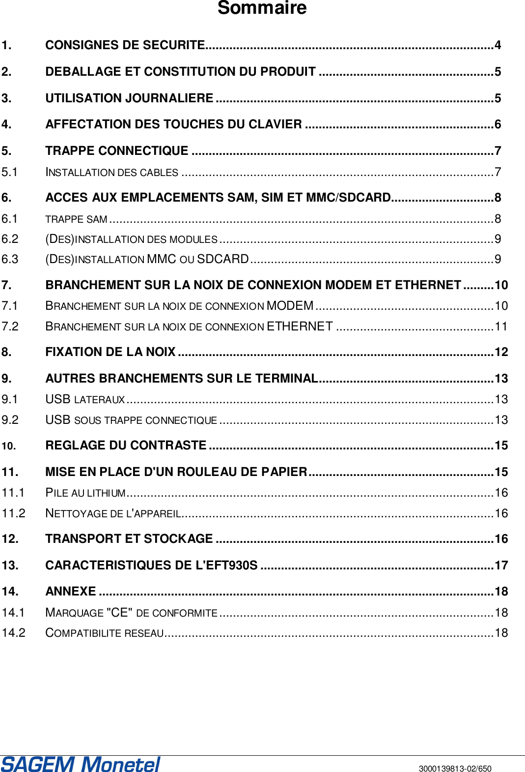       3000139813-02/650 Sommaire  1. CONSIGNES DE SECURITE....................................................................................4 2. DEBALLAGE ET CONSTITUTION DU PRODUIT ...................................................5 3. UTILISATION JOURNALIERE .................................................................................5 4. AFFECTATION DES TOUCHES DU CLAVIER .......................................................6 5. TRAPPE CONNECTIQUE ........................................................................................7 5.1 INSTALLATION DES CABLES...........................................................................................7 6. ACCES AUX EMPLACEMENTS SAM, SIM ET MMC/SDCARD..............................8 6.1 TRAPPE SAM................................................................................................................8 6.2 (DES)INSTALLATION DES MODULES................................................................................9 6.3 (DES)INSTALLATION MMC OU SDCARD.......................................................................9 7. BRANCHEMENT SUR LA NOIX DE CONNEXION MODEM ET ETHERNET .........10 7.1 BRANCHEMENT SUR LA NOIX DE CONNEXION MODEM....................................................10 7.2 BRANCHEMENT SUR LA NOIX DE CONNEXION ETHERNET ..............................................11 8. FIXATION DE LA NOIX ............................................................................................12 9. AUTRES BRANCHEMENTS SUR LE TERMINAL...................................................13 9.1 USB LATERAUX...........................................................................................................13 9.2 USB SOUS TRAPPE CONNECTIQUE................................................................................13 10. REGLAGE DU CONTRASTE ...................................................................................15 11. MISE EN PLACE D&apos;UN ROULEAU DE PAPIER......................................................15 11.1 PILE AU LITHIUM...........................................................................................................16 11.2 NETTOYAGE DE L&apos;APPAREIL...........................................................................................16 12. TRANSPORT ET STOCKAGE .................................................................................16 13. CARACTERISTIQUES DE L&apos;EFT930S ....................................................................17 14. ANNEXE ...................................................................................................................18 14.1 MARQUAGE &quot;CE&quot; DE CONFORMITE................................................................................18 14.2 COMPATIBILITE RESEAU................................................................................................18   