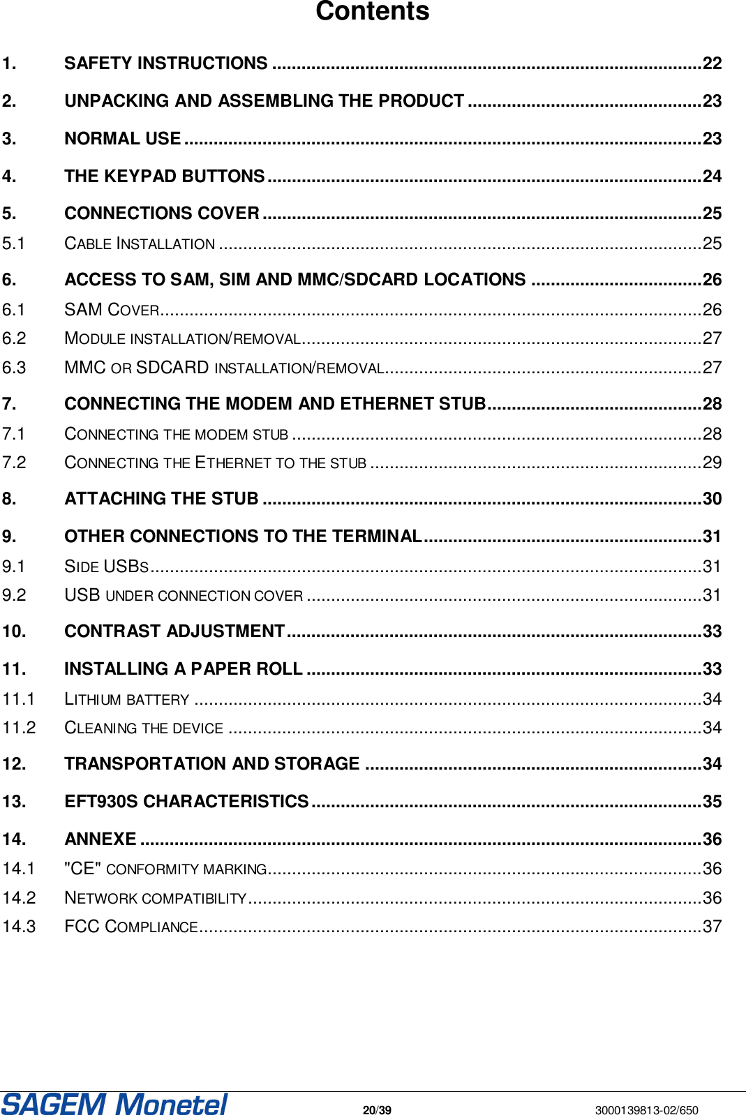   20/39  3000139813-02/650  Contents  1. SAFETY INSTRUCTIONS ........................................................................................22 2. UNPACKING AND ASSEMBLING THE PRODUCT ................................................23 3. NORMAL USE ..........................................................................................................23 4. THE KEYPAD BUTTONS.........................................................................................24 5. CONNECTIONS COVER ..........................................................................................25 5.1 CABLE INSTALLATION...................................................................................................25 6. ACCESS TO SAM, SIM AND MMC/SDCARD LOCATIONS ...................................26 6.1 SAM COVER...............................................................................................................26 6.2 MODULE INSTALLATION/REMOVAL..................................................................................27 6.3 MMC OR SDCARD INSTALLATION/REMOVAL.................................................................27 7. CONNECTING THE MODEM AND ETHERNET STUB............................................28 7.1 CONNECTING THE MODEM STUB....................................................................................28 7.2 CONNECTING THE ETHERNET TO THE STUB....................................................................29 8. ATTACHING THE STUB ..........................................................................................30 9. OTHER CONNECTIONS TO THE TERMINAL.........................................................31 9.1 SIDE USBS.................................................................................................................31 9.2 USB UNDER CONNECTION COVER.................................................................................31 10. CONTRAST ADJUSTMENT.....................................................................................33 11. INSTALLING A PAPER ROLL .................................................................................33 11.1 LITHIUM BATTERY........................................................................................................34 11.2 CLEANING THE DEVICE.................................................................................................34 12. TRANSPORTATION AND STORAGE .....................................................................34 13. EFT930S CHARACTERISTICS................................................................................35 14. ANNEXE ...................................................................................................................36 14.1 &quot;CE&quot; CONFORMITY MARKING.........................................................................................36 14.2 NETWORK COMPATIBILITY.............................................................................................36 14.3 FCC COMPLIANCE.......................................................................................................37  
