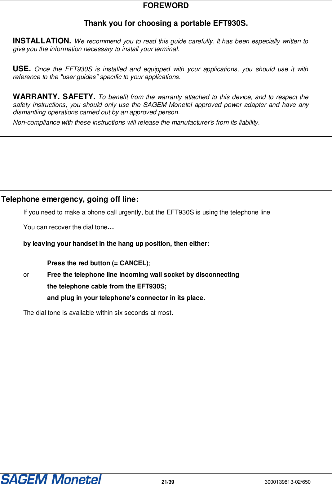   21/39  3000139813-02/650   FOREWORD  Thank you for choosing a portable EFT930S.  INSTALLATION. We recommend you to read this guide carefully. It has been especially written to give you the information necessary to install your terminal.   USE. Once  the  EFT930S  is  installed  and  equipped  with  your  applications,  you  should  use it  with reference to the &quot;user guides&quot; specific to your applications.   WARRANTY. SAFETY. To benefit from the warranty attached to this device, and to respect the safety instructions, you should only use the SAGEM Monetel approved power adapter and have any dismantling operations carried out by an approved person. Non-compliance with these instructions will release the manufacturer&apos;s from its liability.         Telephone emergency, going off line:  If you need to make a phone call urgently, but the EFT930S is using the telephone line   You can recover the dial tone…    by leaving your handset in the hang up position, then either:      Press the red button (= CANCEL);  or  Free the telephone line incoming wall socket by disconnecting     the telephone cable from the EFT930S;    and plug in your telephone&apos;s connector in its place.     The dial tone is available within six seconds at most.         