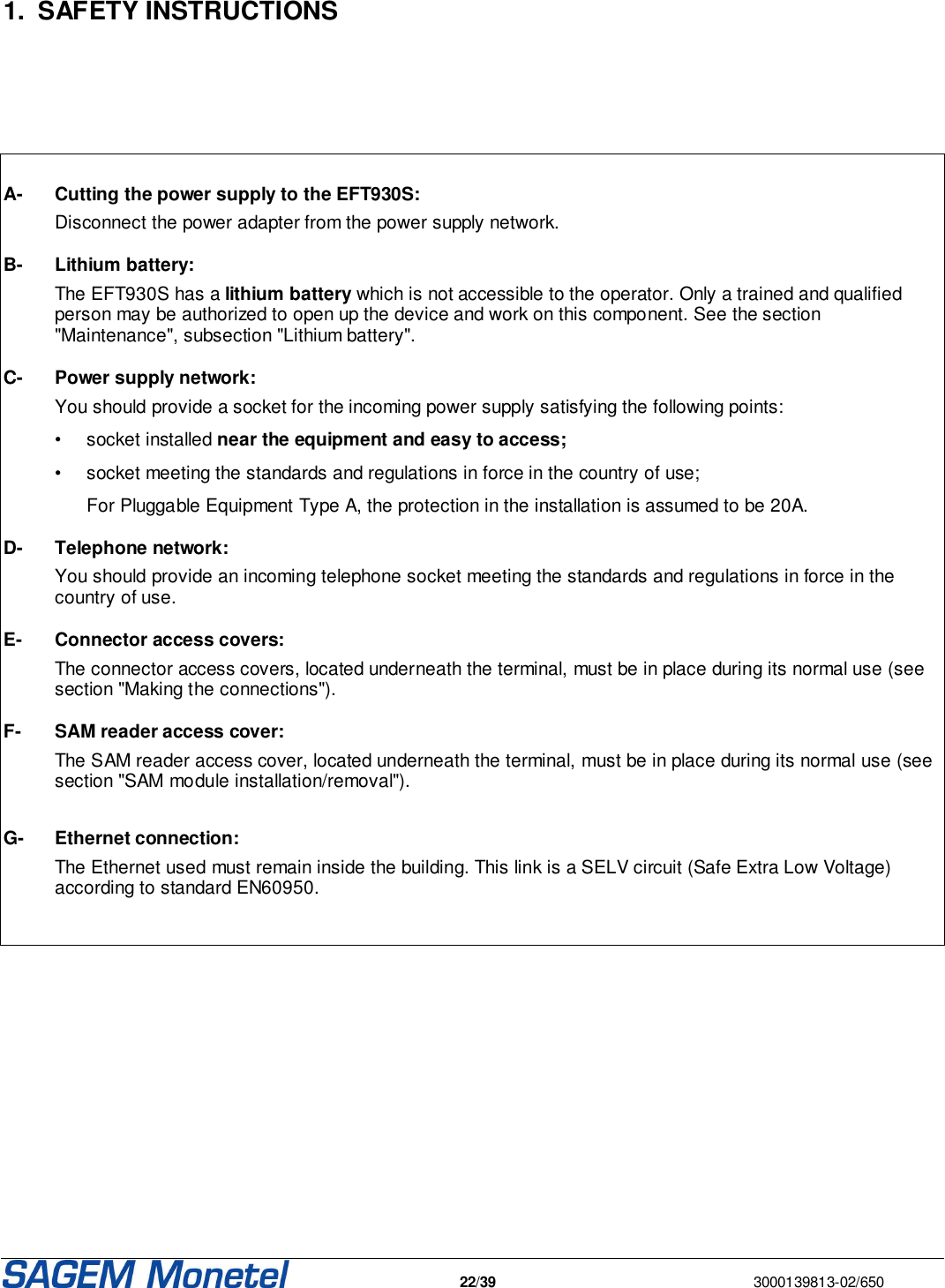   22/39  3000139813-02/650       1.  SAFETY INSTRUCTIONS        A-  Cutting the power supply to the EFT930S:   Disconnect the power adapter from the power supply network.  B-  Lithium battery:   The EFT930S has a lithium battery which is not accessible to the operator. Only a trained and qualified person may be authorized to open up the device and work on this component. See the section &quot;Maintenance&quot;, subsection &quot;Lithium battery&quot;.   C- Power supply network:   You should provide a socket for the incoming power supply satisfying the following points:    •  socket installed near the equipment and easy to access;  •  socket meeting the standards and regulations in force in the country of use;     For Pluggable Equipment Type A, the protection in the installation is assumed to be 20A.  D- Telephone network:   You should provide an incoming telephone socket meeting the standards and regulations in force in the country of use.  E- Connector access covers:    The connector access covers, located underneath the terminal, must be in place during its normal use (see section &quot;Making the connections&quot;).   F- SAM reader access cover:    The SAM reader access cover, located underneath the terminal, must be in place during its normal use (see section &quot;SAM module installation/removal&quot;).  G- Ethernet connection:   The Ethernet used must remain inside the building. This link is a SELV circuit (Safe Extra Low Voltage) according to standard EN60950.          