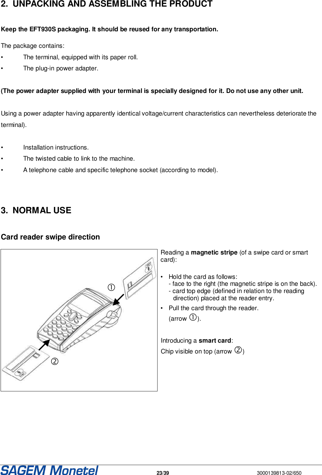   23/39  3000139813-02/650  2.  UNPACKING AND ASSEMBLING THE PRODUCT   Keep the EFT930S packaging. It should be reused for any transportation.   The package contains: •  The terminal, equipped with its paper roll. •  The plug-in power adapter.  (The power adapter supplied with your terminal is specially designed for it. Do not use any other unit.  Using a power adapter having apparently identical voltage/current characteristics can nevertheless deteriorate the terminal).  •  Installation instructions. •  The twisted cable to link to the machine. •  A telephone cable and specific telephone socket (according to model).    3.  NORMAL USE   Card reader swipe direction   Reading a magnetic stripe (of a swipe card or smart card):  •  Hold the card as follows:   - face to the right (the magnetic stripe is on the back).    - card top edge (defined in relation to the reading direction) placed at the reader entry.  •  Pull the card through the reader.    (arrow ).    Introducing a smart card: Chip visible on top (arrow )    