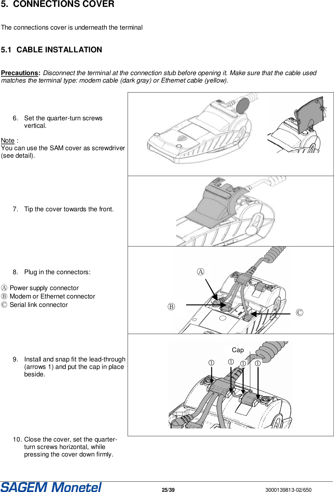   25/39  3000139813-02/650  5.  CONNECTIONS COVER   The connections cover is underneath the terminal  5.1  CABLE INSTALLATION  Precautions: Disconnect the terminal at the connection stub before opening it. Make sure that the cable used matches the terminal type: modem cable (dark gray) or Ethernet cable (yellow).      6.  Set the quarter-turn screws vertical.  Note : You can use the SAM cover as screwdriver (see detail).       7.  Tip the cover towards the front.         8.  Plug in the connectors:  Ⓐ Power supply connector Ⓑ Modem or Ethernet connector Ⓒ Serial link connector         9.  Install and snap fit the lead-through (arrows 1) and put the cap in place beside.            Cap   10. Close the cover, set the quarter-turn screws horizontal, while pressing the cover down firmly.   Ⓐ Ⓑ Ⓒ  