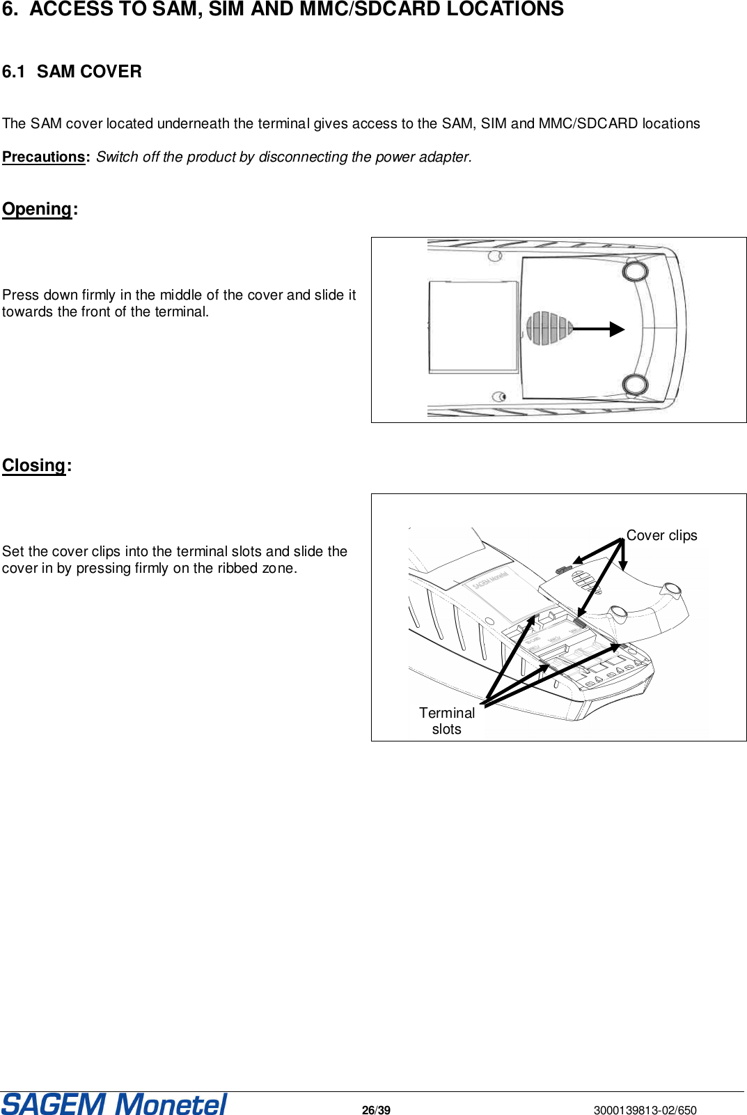   26/39  3000139813-02/650  6.  ACCESS TO SAM, SIM AND MMC/SDCARD LOCATIONS  6.1  SAM COVER  The SAM cover located underneath the terminal gives access to the SAM, SIM and MMC/SDCARD locations  Precautions: Switch off the product by disconnecting the power adapter.   Opening:     Press down firmly in the middle of the cover and slide it towards the front of the terminal.      Closing:     Set the cover clips into the terminal slots and slide the cover in by pressing firmly on the ribbed zone.       Cover clips Terminal slots    