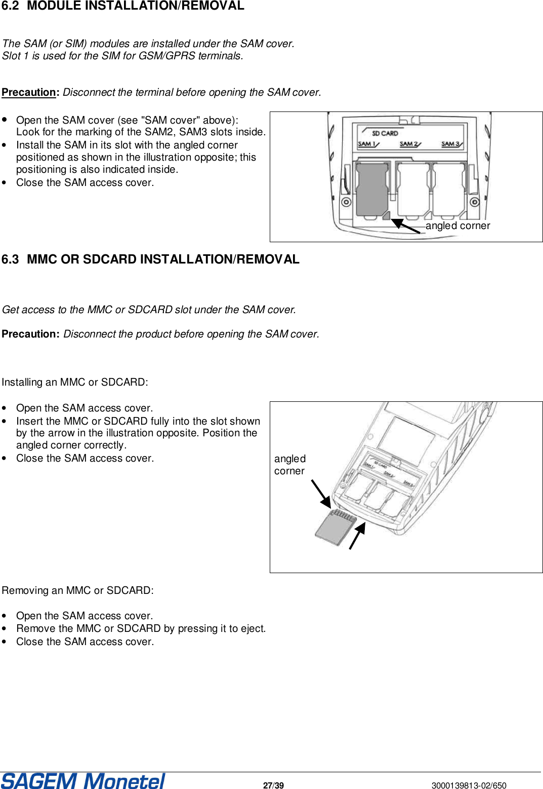   27/39  3000139813-02/650   6.2  MODULE INSTALLATION/REMOVAL   The SAM (or SIM) modules are installed under the SAM cover.  Slot 1 is used for the SIM for GSM/GPRS terminals.   Precaution: Disconnect the terminal before opening the SAM cover.  • Open the SAM cover (see &quot;SAM cover&quot; above):  Look for the marking of the SAM2, SAM3 slots inside. •  Install the SAM in its slot with the angled corner positioned as shown in the illustration opposite; this positioning is also indicated inside. •  Close the SAM access cover.   6.3  MMC OR SDCARD INSTALLATION/REMOVAL   Get access to the MMC or SDCARD slot under the SAM cover.   Precaution: Disconnect the product before opening the SAM cover.    Installing an MMC or SDCARD:  •  Open the SAM access cover. •  Insert the MMC or SDCARD fully into the slot shown by the arrow in the illustration opposite. Position the angled corner correctly. •  Close the SAM access cover.    Removing an MMC or SDCARD:  •  Open the SAM access cover. •  Remove the MMC or SDCARD by pressing it to eject. •  Close the SAM access cover.       angled corner angled corner 