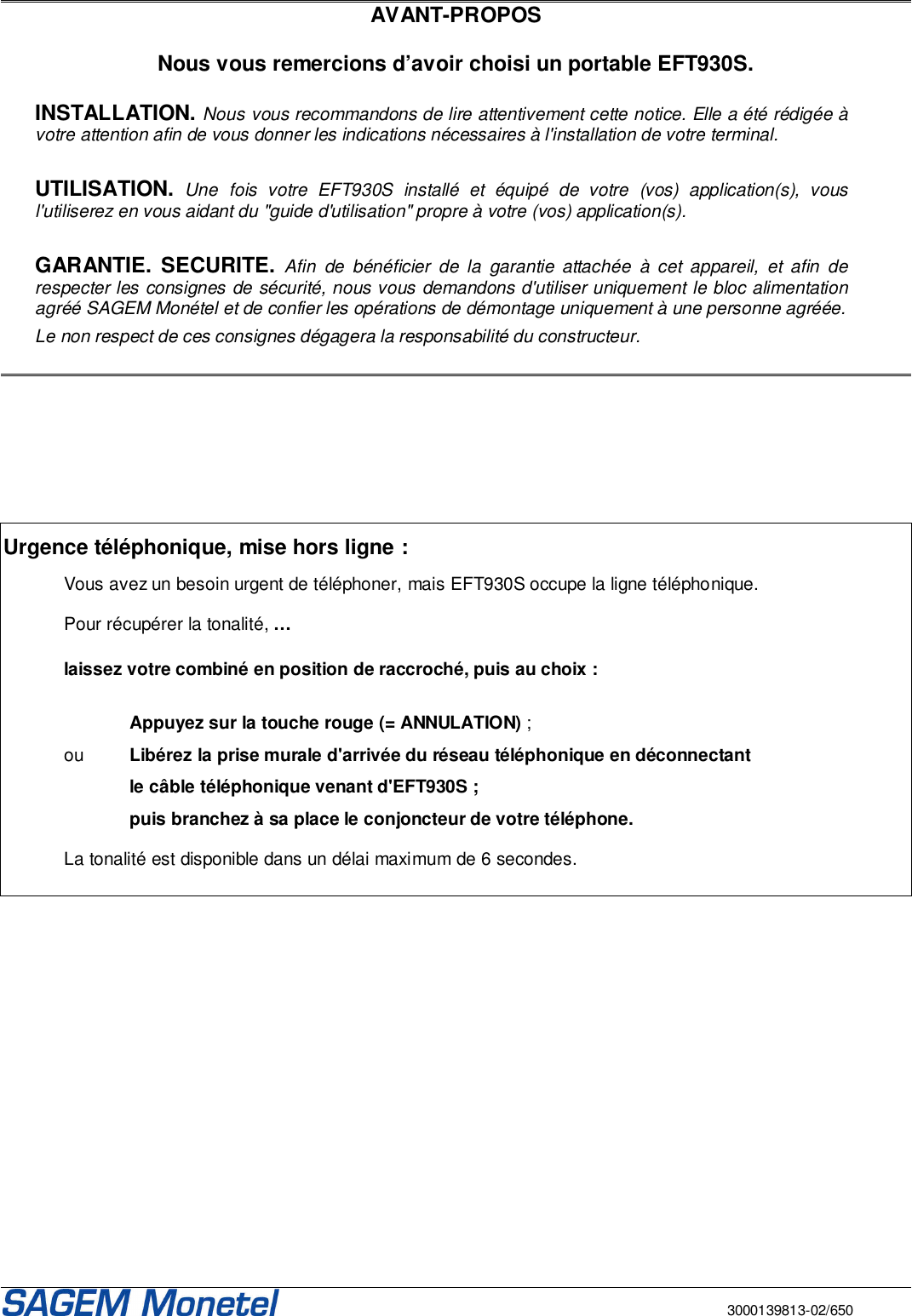       3000139813-02/650  AVANT-PROPOS  Nous vous remercions d’avoir choisi un portable EFT930S.  INSTALLATION. Nous vous recommandons de lire attentivement cette notice. Elle a été rédigée à votre attention afin de vous donner les indications nécessaires à l&apos;installation de votre terminal.   UTILISATION. Une  fois  votre  EFT930S  installé  et  équipé  de  votre  (vos)  application(s),  vous l&apos;utiliserez en vous aidant du &quot;guide d&apos;utilisation&quot; propre à votre (vos) application(s).   GARANTIE.  SECURITE. Afin  de  bénéficier  de la  garantie  attachée  à  cet  appareil,  et  afin  de respecter les consignes de sécurité, nous vous demandons d&apos;utiliser uniquement le bloc alimentation agréé SAGEM Monétel et de confier les opérations de démontage uniquement à une personne agréée. Le non respect de ces consignes dégagera la responsabilité du constructeur.         Urgence téléphonique, mise hors ligne :    Vous avez un besoin urgent de téléphoner, mais EFT930S occupe la ligne téléphonique.    Pour récupérer la tonalité, …    laissez votre combiné en position de raccroché, puis au choix :      Appuyez sur la touche rouge (= ANNULATION) ;  ou  Libérez la prise murale d&apos;arrivée du réseau téléphonique en déconnectant     le câble téléphonique venant d&apos;EFT930S ;    puis branchez à sa place le conjoncteur de votre téléphone.     La tonalité est disponible dans un délai maximum de 6 secondes.         