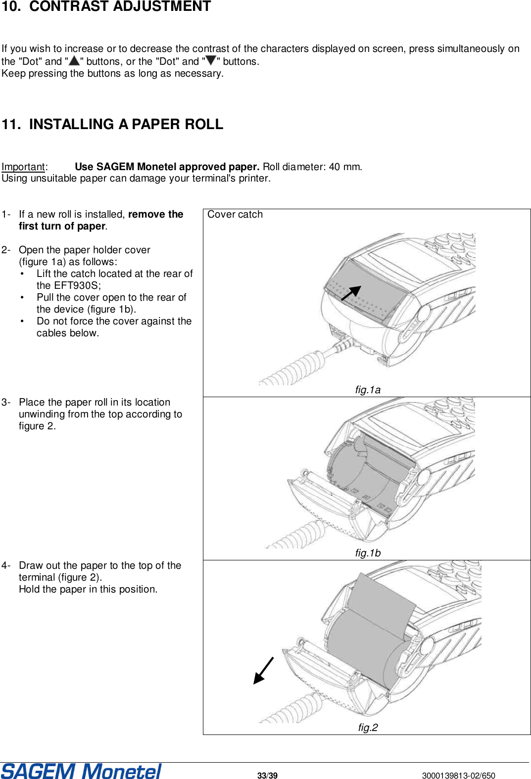   33/39  3000139813-02/650   10.  CONTRAST ADJUSTMENT   If you wish to increase or to decrease the contrast of the characters displayed on screen, press simultaneously on the &quot;Dot&quot; and &quot; &quot; buttons, or the &quot;Dot&quot; and &quot; &quot; buttons.  Keep pressing the buttons as long as necessary.    11.  INSTALLING A PAPER ROLL   Important:  Use SAGEM Monetel approved paper. Roll diameter: 40 mm. Using unsuitable paper can damage your terminal&apos;s printer.    1-  If a new roll is installed, remove the first turn of paper.   2-  Open the paper holder cover (figure 1a) as follows:   •  Lift the catch located at the rear of the EFT930S;   •  Pull the cover open to the rear of the device (figure 1b).    •  Do not force the cover against the cables below.  Cover catch    fig.1a 3-  Place the paper roll in its location unwinding from the top according to figure 2.    fig.1b 4-  Draw out the paper to the top of the terminal (figure 2).  Hold the paper in this position.    fig.2 