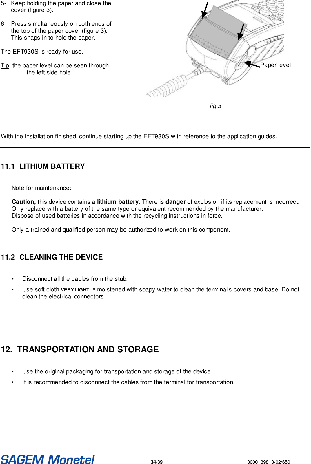   34/39  3000139813-02/650  5-  Keep holding the paper and close the cover (figure 3).   6-  Press simultaneously on both ends of the top of the paper cover (figure 3). This snaps in to hold the paper.   The EFT930S is ready for use.   Tip: the paper level can be seen through the left side hole.        fig.3     With the installation finished, continue starting up the EFT930S with reference to the application guides.    11.1  LITHIUM BATTERY  Note for maintenance:   Caution, this device contains a lithium battery. There is danger of explosion if its replacement is incorrect. Only replace with a battery of the same type or equivalent recommended by the manufacturer.  Dispose of used batteries in accordance with the recycling instructions in force.   Only a trained and qualified person may be authorized to work on this component.    11.2  CLEANING THE DEVICE  •  Disconnect all the cables from the stub.  •  Use soft cloth VERY LIGHTLY moistened with soapy water to clean the terminal&apos;s covers and base. Do not clean the electrical connectors.     12.  TRANSPORTATION AND STORAGE   •  Use the original packaging for transportation and storage of the device. •  It is recommended to disconnect the cables from the terminal for transportation.      Paper level  