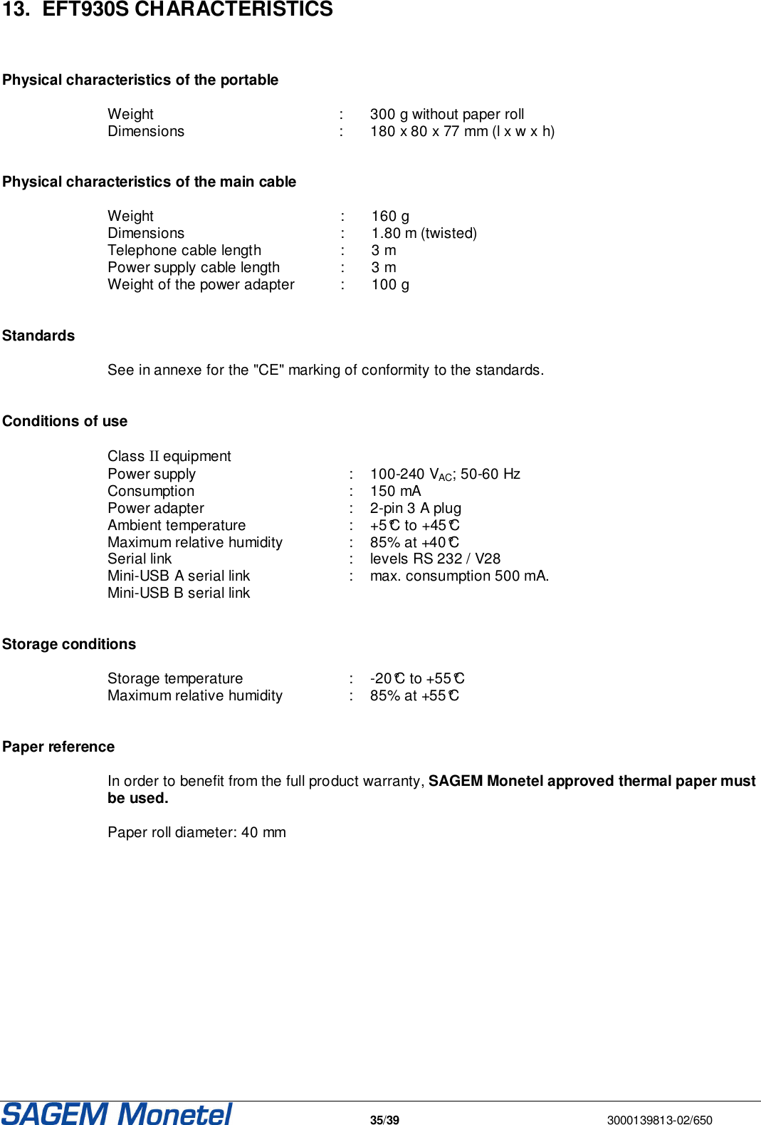   35/39  3000139813-02/650  13.  EFT930S CHARACTERISTICS     Physical characteristics of the portable  Weight  :  300 g without paper roll Dimensions   :  180 x 80 x 77 mm (l x w x h)    Physical characteristics of the main cable  Weight   :  160 g Dimensions   :  1.80 m (twisted) Telephone cable length   :  3 m Power supply cable length   :  3 m Weight of the power adapter  :  100 g   Standards   See in annexe for the &quot;CE&quot; marking of conformity to the standards.    Conditions of use  Class II equipment Power supply   :  100-240 VAC; 50-60 Hz Consumption   :  150 mA Power adapter   :  2-pin 3 A plug Ambient temperature    :  +5°C to +45°C Maximum relative humidity   :   85% at +40°C Serial link   :  levels RS 232 / V28 Mini-USB A serial link   :  max. consumption 500 mA. Mini-USB B serial link     Storage conditions  Storage temperature   :  -20°C to +55°C Maximum relative humidity   :  85% at +55°C   Paper reference  In order to benefit from the full product warranty, SAGEM Monetel approved thermal paper must be used.   Paper roll diameter: 40 mm 
