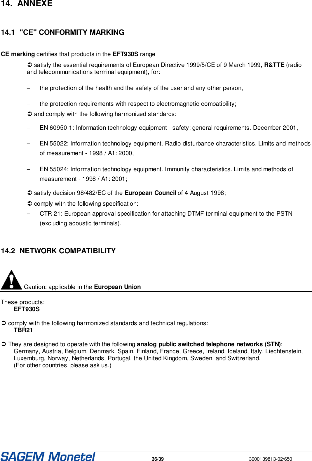   36/39  3000139813-02/650  14.  ANNEXE   14.1  &quot;CE&quot; CONFORMITY MARKING  CE marking certifies that products in the EFT930S range  satisfy the essential requirements of European Directive 1999/5/CE of 9 March 1999, R&amp;TTE (radio and telecommunications terminal equipment), for: –   the protection of the health and the safety of the user and any other person, –   the protection requirements with respect to electromagnetic compatibility;  and comply with the following harmonized standards:  –   EN 60950-1: Information technology equipment - safety: general requirements. December 2001, –   EN 55022: Information technology equipment. Radio disturbance characteristics. Limits and methods of measurement - 1998 / A1: 2000, –   EN 55024: Information technology equipment. Immunity characteristics. Limits and methods of measurement - 1998 / A1: 2001;  satisfy decision 98/482/EC of the European Council of 4 August 1998;  comply with the following specification: –   CTR 21: European approval specification for attaching DTMF terminal equipment to the PSTN (excluding acoustic terminals).   14.2  NETWORK COMPATIBILITY   Caution: applicable in the European Union  These products: EFT930S   comply with the following harmonized standards and technical regulations:  TBR21   They are designed to operate with the following analog public switched telephone networks (STN):  Germany, Austria, Belgium, Denmark, Spain, Finland, France, Greece, Ireland, Iceland, Italy, Liechtenstein, Luxemburg, Norway, Netherlands, Portugal, the United Kingdom, Sweden, and Switzerland.  (For other countries, please ask us.)             