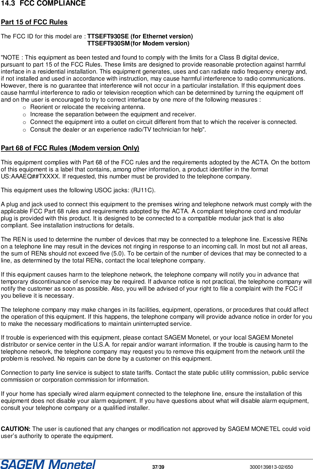   37/39  3000139813-02/650  14.3  FCC COMPLIANCE  Part 15 of FCC Rules  The FCC ID for this model are : TTSEFT930SE  (for Ethernet version)  TTSEFT930SM (for Modem version)  &quot;NOTE : This equipment as been tested and found to comply with the limits for a Class B digital device, pursuant to part 15 of the FCC Rules. These limits are designed to provide reasonable protection against harmful interface in a residential installation. This equipment generates, uses and can radiate radio frequency energy and, if not installed and used in accordance with instruction, may cause harmful interference to radio communications. However, there is no guarantee that interference will not occur in a particular installation. If this equipment does cause harmful interference to radio or television reception which can be determined by turning the equipment off and on the user is encouraged to try to correct interface by one more of the following measures : o Reorient or relocate the receiving antenna. o Increase the separation between the equipment and receiver. o Connect the equipment into a outlet on circuit different from that to which the receiver is connected. o Consult the dealer or an experience radio/TV technician for help&quot;.  Part 68 of FCC Rules (Modem version Only)  This equipment complies with Part 68 of the FCC rules and the requirements adopted by the ACTA. On the bottom of this equipment is a label that contains, among other information, a product identifier in the format US:AAAEQ##TXXXX. If requested, this number must be provided to the telephone company.  This equipment uses the following USOC jacks: (RJ11C).  A plug and jack used to connect this equipment to the premises wiring and telephone network must comply with the applicable FCC Part 68 rules and requirements adopted by the ACTA. A compliant telephone cord and modular plug is provided with this product. It is designed to be connected to a compatible modular jack that is also compliant. See installation instructions for details.  The REN is used to determine the number of devices that may be connected to a telephone line. Excessive RENs on a telephone line may result in the devices not ringing in response to an incoming call. In most but not all areas, the sum of RENs should not exceed five (5.0). To be certain of the number of devices that may be connected to a line, as determined by the total RENs, contact the local telephone company.   If this equipment causes harm to the telephone network, the telephone company will notify you in advance that temporary discontinuance of service may be required. If advance notice is not practical, the telephone company will notify the customer as soon as possible. Also, you will be advised of your right to file a complaint with the FCC if you believe it is necessary.  The telephone company may make changes in its facilities, equipment, operations, or procedures that could affect the operation of this equipment. If this happens, the telephone company will provide advance notice in order for you to make the necessary modifications to maintain uninterrupted service.  If trouble is experienced with this equipment, please contact SAGEM Monetel, or your local SAGEM Monetel distributor or service center in the U.S.A. for repair and/or warrant information. If the trouble is causing harm to the telephone network, the telephone company may request you to remove this equipment from the network until the problem is resolved. No repairs can be done by a customer on this equipment.  Connection to party line service is subject to state tariffs. Contact the state public utility commission, public service commission or corporation commission for information.  If your home has specially wired alarm equipment connected to the telephone line, ensure the installation of this equipment does not disable your alarm equipment. If you have questions about what will disable alarm equipment, consult your telephone company or a qualified installer.   CAUTION: The user is cautioned that any changes or modification not approved by SAGEM MONETEL could void user’s authority to operate the equipment.  