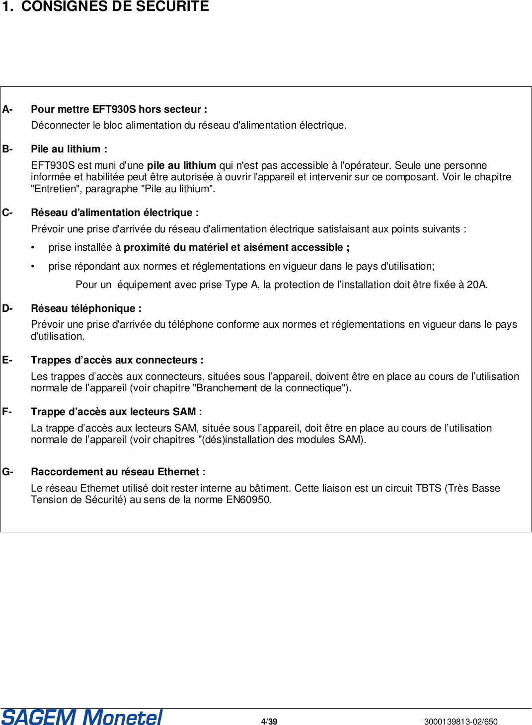   4/39  3000139813-02/650       1.  CONSIGNES DE SECURITE        A-  Pour mettre EFT930S hors secteur :   Déconnecter le bloc alimentation du réseau d&apos;alimentation électrique.  B-  Pile au lithium :   EFT930S est muni d&apos;une pile au lithium qui n&apos;est pas accessible à l&apos;opérateur. Seule une personne informée et habilitée peut être autorisée à ouvrir l&apos;appareil et intervenir sur ce composant. Voir le chapitre &quot;Entretien&quot;, paragraphe &quot;Pile au lithium&quot;.   C- Réseau d&apos;alimentation électrique :   Prévoir une prise d&apos;arrivée du réseau d&apos;alimentation électrique satisfaisant aux points suivants :     •  prise installée à proximité du matériel et aisément accessible ;  •  prise répondant aux normes et réglementations en vigueur dans le pays d&apos;utilisation;       Pour un  équipement avec prise Type A, la protection de l’installation doit être fixée à 20A.  D- Réseau téléphonique :   Prévoir une prise d&apos;arrivée du téléphone conforme aux normes et réglementations en vigueur dans le pays d&apos;utilisation.  E- Trappes d’accès aux connecteurs :    Les trappes d’accès aux connecteurs, situées sous l’appareil, doivent être en place au cours de l’utilisation normale de l’appareil (voir chapitre &quot;Branchement de la connectique&quot;).   F- Trappe d’accès aux lecteurs SAM :    La trappe d’accès aux lecteurs SAM, située sous l’appareil, doit être en place au cours de l’utilisation normale de l’appareil (voir chapitres &quot;(dés)installation des modules SAM).  G- Raccordement au réseau Ethernet :   Le réseau Ethernet utilisé doit rester interne au bâtiment. Cette liaison est un circuit TBTS (Très Basse Tension de Sécurité) au sens de la norme EN60950.          