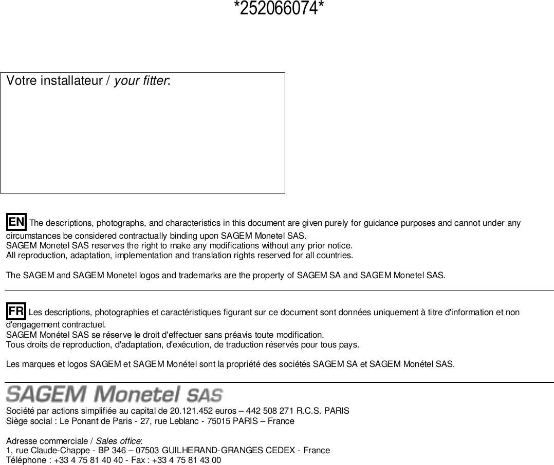   Votre installateur / your fitter:           EN The descriptions, photographs, and characteristics in this document are given purely for guidance purposes and cannot under any circumstances be considered contractually binding upon SAGEM Monetel SAS.  SAGEM Monetel SAS reserves the right to make any modifications without any prior notice.  All reproduction, adaptation, implementation and translation rights reserved for all countries.   The SAGEM and SAGEM Monetel logos and trademarks are the property of SAGEM SA and SAGEM Monetel SAS.     FR Les descriptions, photographies et caractéristiques figurant sur ce document sont données uniquement à titre d&apos;information et non d&apos;engagement contractuel.  SAGEM Monétel SAS se réserve le droit d&apos;effectuer sans préavis toute modification.  Tous droits de reproduction, d&apos;adaptation, d&apos;exécution, de traduction réservés pour tous pays.    Les marques et logos SAGEM et SAGEM Monétel sont la propriété des sociétés SAGEM SA et SAGEM Monétel SAS.    Société par actions simplifiée au capital de 20.121.452 euros – 442 508 271 R.C.S. PARIS  Siège social : Le Ponant de Paris - 27, rue Leblanc - 75015 PARIS – France   Adresse commerciale / Sales office:  1, rue Claude-Chappe - BP 346 – 07503 GUILHERAND-GRANGES CEDEX - France  Téléphone : +33 4 75 81 40 40 - Fax : +33 4 75 81 43 00                              *252066074* 