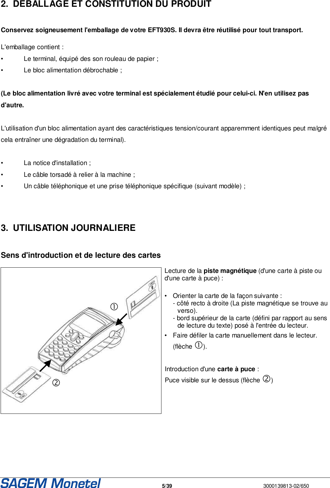   5/39  3000139813-02/650  2.  DEBALLAGE ET CONSTITUTION DU PRODUIT   Conservez soigneusement l&apos;emballage de votre EFT930S. Il devra être réutilisé pour tout transport.   L&apos;emballage contient : •  Le terminal, équipé des son rouleau de papier ; •  Le bloc alimentation débrochable ;  (Le bloc alimentation livré avec votre terminal est spécialement étudié pour celui-ci. N&apos;en utilisez pas d&apos;autre.  L&apos;utilisation d&apos;un bloc alimentation ayant des caractéristiques tension/courant apparemment identiques peut malgré cela entraîner une dégradation du terminal).  •  La notice d&apos;installation ; •  Le câble torsadé à relier à la machine ; •  Un câble téléphonique et une prise téléphonique spécifique (suivant modèle) ;    3.  UTILISATION JOURNALIERE   Sens d&apos;introduction et de lecture des cartes   Lecture de la piste magnétique (d&apos;une carte à piste ou d&apos;une carte à puce) :  •  Orienter la carte de la façon suivante :   - côté recto à droite (La piste magnétique se trouve au verso).    - bord supérieur de la carte (défini par rapport au sens de lecture du texte) posé à l&apos;entrée du lecteur.  •  Faire défiler la carte manuellement dans le lecteur.    (flèche ).    Introduction d&apos;une carte à puce : Puce visible sur le dessus (flèche )    