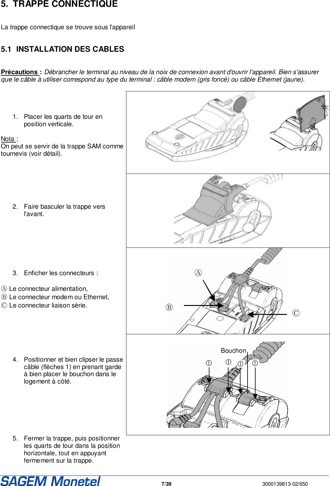   7/39  3000139813-02/650  5.  TRAPPE CONNECTIQUE   La trappe connectique se trouve sous l&apos;appareil  5.1  INSTALLATION DES CABLES  Précautions : Débrancher le terminal au niveau de la noix de connexion avant d&apos;ouvrir l&apos;appareil. Bien s&apos;assurer que le câble à utiliser correspond au type du terminal : câble modem (gris foncé) ou câble Ethernet (jaune).      1.  Placer les quarts de tour en position verticale.  Nota : On peut se servir de la trappe SAM comme tournevis (voir détail).       2.  Faire basculer la trappe vers l&apos;avant.         3.  Enficher les connecteurs :  Ⓐ Le connecteur alimentation, Ⓑ Le connecteur modem ou Ethernet, Ⓒ Le connecteur liaison série.         4.  Positionner et bien clipser le passe câble (flèches 1) en prenant garde à bien placer le bouchon dans le logement à côté.            Bouchon   5.  Fermer la trappe, puis positionner les quarts de tour dans la position horizontale, tout en appuyant fermement sur la trappe.   Ⓐ Ⓑ Ⓒ 
