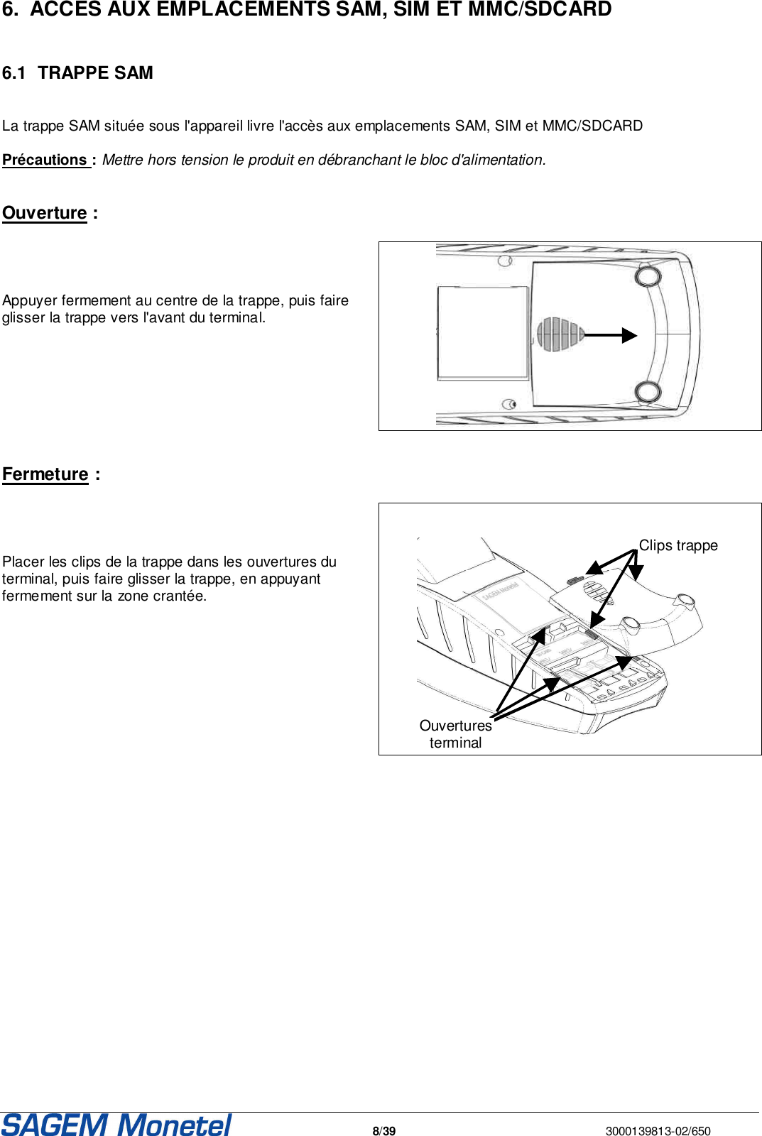   8/39  3000139813-02/650  6.  ACCES AUX EMPLACEMENTS SAM, SIM ET MMC/SDCARD  6.1  TRAPPE SAM  La trappe SAM située sous l&apos;appareil livre l&apos;accès aux emplacements SAM, SIM et MMC/SDCARD  Précautions : Mettre hors tension le produit en débranchant le bloc d&apos;alimentation.   Ouverture :     Appuyer fermement au centre de la trappe, puis faire glisser la trappe vers l&apos;avant du terminal.      Fermeture :     Placer les clips de la trappe dans les ouvertures du terminal, puis faire glisser la trappe, en appuyant fermement sur la zone crantée.       Clips trappe Ouvertures terminal    