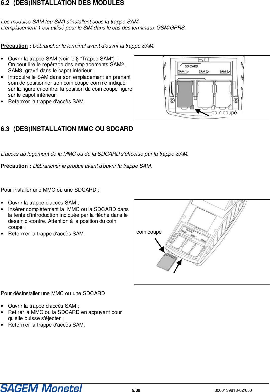   9/39  3000139813-02/650   6.2  (DES)INSTALLATION DES MODULES   Les modules SAM (ou SIM) s&apos;installent sous la trappe SAM.  L&apos;emplacement 1 est utilisé pour le SIM dans le cas des terminaux GSM/GPRS.   Précaution : Débrancher le terminal avant d&apos;ouvrir la trappe SAM.  •  Ouvrir la trappe SAM (voir le § &quot;Trappe SAM&quot;) :  On peut lire le repérage des emplacements SAM2, SAM3, gravé dans le capot inférieur ; •  Introduire le SAM dans son emplacement en prenant soin de positionner son coin coupé comme indiqué sur la figure ci-contre, la position du coin coupé figure sur le capot inférieur ; •  Refermer la trappe d&apos;accès SAM.   6.3  (DES)INSTALLATION MMC OU SDCARD   L&apos;accès au logement de la MMC ou de la SDCARD s&apos;effectue par la trappe SAM.   Précaution : Débrancher le produit avant d&apos;ouvrir la trappe SAM.    Pour installer une MMC ou une SDCARD :  •  Ouvrir la trappe d&apos;accès SAM ; •  Insérer complètement la  MMC ou la SDCARD dans la fente d’introduction indiquée par la flèche dans le dessin ci-contre. Attention à la position du coin  coupé ; •  Refermer la trappe d&apos;accès SAM.    Pour désinstaller une MMC ou une SDCARD  •  Ouvrir la trappe d&apos;accès SAM ; •  Retirer la MMC ou la SDCARD en appuyant pour qu&apos;elle puisse s&apos;éjecter ; •  Refermer la trappe d&apos;accès SAM.       coin coupé coin coupé 