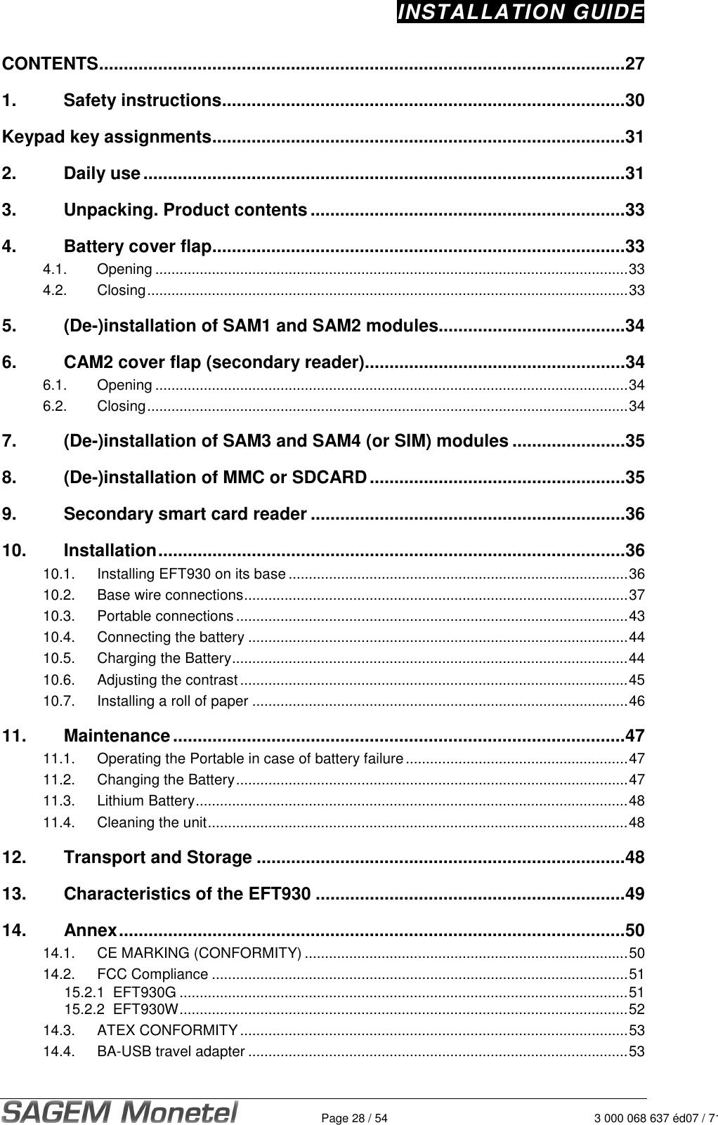 INSTALLATION GUIDE   Page 28 / 54 3 000 068 637 éd07 / 712CONTENTS...........................................................................................................27 1. Safety instructions..................................................................................30 Keypad key assignments....................................................................................31 2. Daily use..................................................................................................31 3. Unpacking. Product contents................................................................33 4. Battery cover flap....................................................................................33 4.1. Opening .....................................................................................................................33 4.2. Closing.......................................................................................................................33 5. (De-)installation of SAM1 and SAM2 modules......................................34 6. CAM2 cover flap (secondary reader).....................................................34 6.1. Opening .....................................................................................................................34 6.2. Closing.......................................................................................................................34 7. (De-)installation of SAM3 and SAM4 (or SIM) modules .......................35 8. (De-)installation of MMC or SDCARD....................................................35 9. Secondary smart card reader ................................................................36 10. Installation...............................................................................................36 10.1. Installing EFT930 on its base ....................................................................................36 10.2. Base wire connections...............................................................................................37 10.3. Portable connections.................................................................................................43 10.4. Connecting the battery ..............................................................................................44 10.5. Charging the Battery..................................................................................................44 10.6. Adjusting the contrast................................................................................................45 10.7. Installing a roll of paper .............................................................................................46 11. Maintenance............................................................................................47 11.1. Operating the Portable in case of battery failure.......................................................47 11.2. Changing the Battery.................................................................................................47 11.3. Lithium Battery...........................................................................................................48 11.4. Cleaning the unit........................................................................................................48 12. Transport and Storage ...........................................................................48 13. Characteristics of the EFT930 ...............................................................49 14. Annex.......................................................................................................50 14.1. CE MARKING (CONFORMITY) ................................................................................50 14.2. FCC Compliance .......................................................................................................51 15.2.1  EFT930G ...............................................................................................................51 15.2.2  EFT930W...............................................................................................................52 14.3. ATEX CONFORMITY ................................................................................................53 14.4. BA-USB travel adapter ..............................................................................................53 