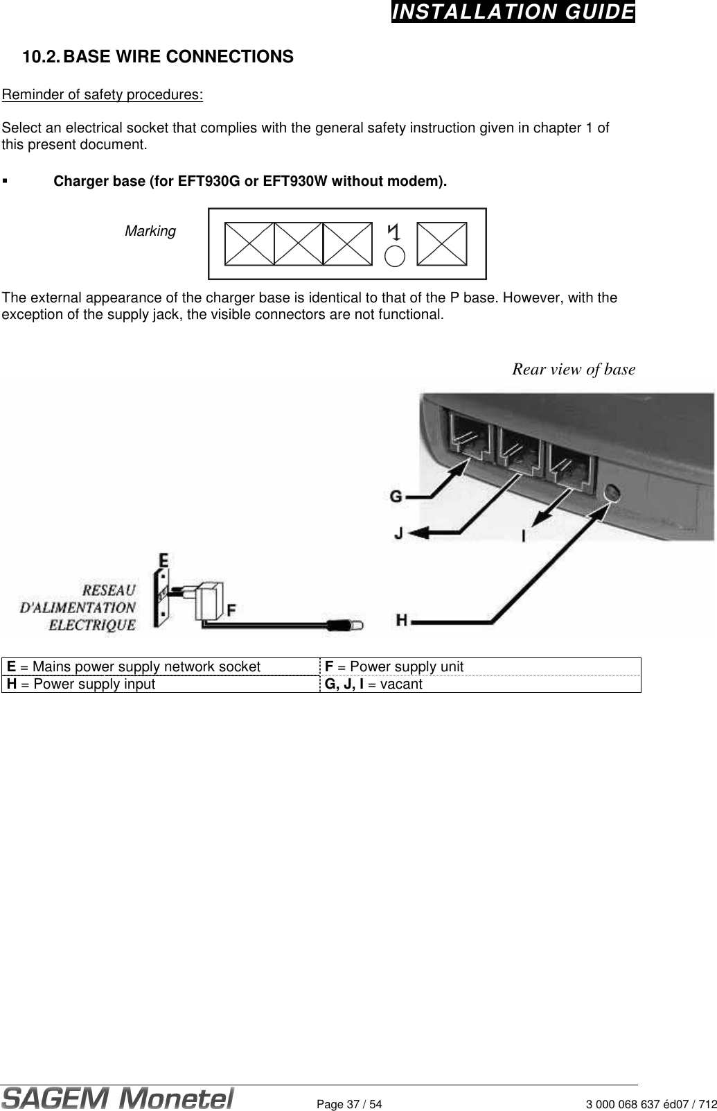 INSTALLATION GUIDE   Page 37 / 54  3 000 068 637 éd07 / 712 10.2. BASE WIRE CONNECTIONS  Reminder of safety procedures:   Select an electrical socket that complies with the general safety instruction given in chapter 1 of this present document.     Charger base (for EFT930G or EFT930W without modem).   Marking    The external appearance of the charger base is identical to that of the P base. However, with the exception of the supply jack, the visible connectors are not functional.   Rear view of base   E = Mains power supply network socket  F = Power supply unit H = Power supply input  G, J, I = vacant  