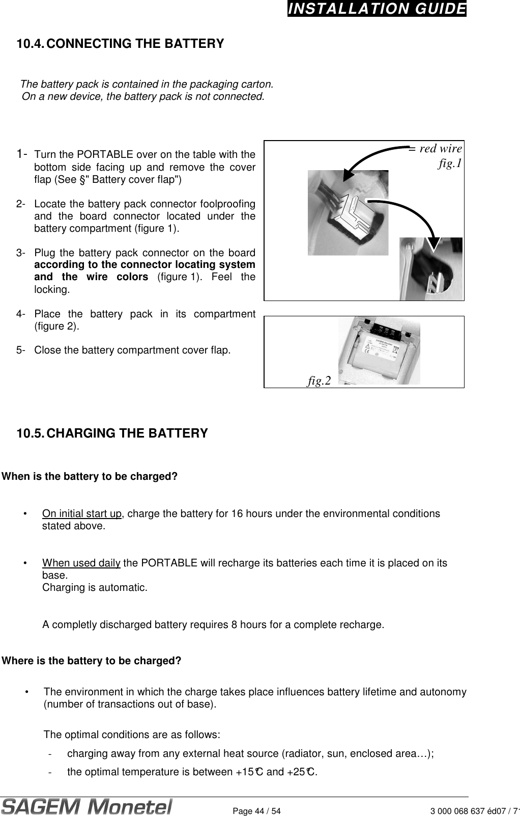 INSTALLATION GUIDE   Page 44 / 54 3 000 068 637 éd07 / 712 10.4. CONNECTING THE BATTERY    The battery pack is contained in the packaging carton. On a new device, the battery pack is not connected.     1- Turn the PORTABLE over on the table with the bottom  side  facing  up  and  remove  the  cover flap (See §&quot; Battery cover flap&quot;)  2-  Locate the battery pack connector foolproofing and  the  board  connector  located  under  the battery compartment (figure 1).   3- Plug the battery pack connector on the board according to the connector locating system and  the  wire  colors  (figure 1). Feel  the locking.   4- Place  the  battery  pack  in  its  compartment (figure 2).   5-  Close the battery compartment cover flap.      = red wire fig.1    fig.2       10.5. CHARGING THE BATTERY   When is the battery to be charged?  •  On initial start up, charge the battery for 16 hours under the environmental conditions stated above.   •  When used daily the PORTABLE will recharge its batteries each time it is placed on its base.  Charging is automatic.      A completly discharged battery requires 8 hours for a complete recharge.    Where is the battery to be charged?  •  The environment in which the charge takes place influences battery lifetime and autonomy (number of transactions out of base).  The optimal conditions are as follows: -  charging away from any external heat source (radiator, sun, enclosed area…);  -  the optimal temperature is between +15°C and +25°C.    