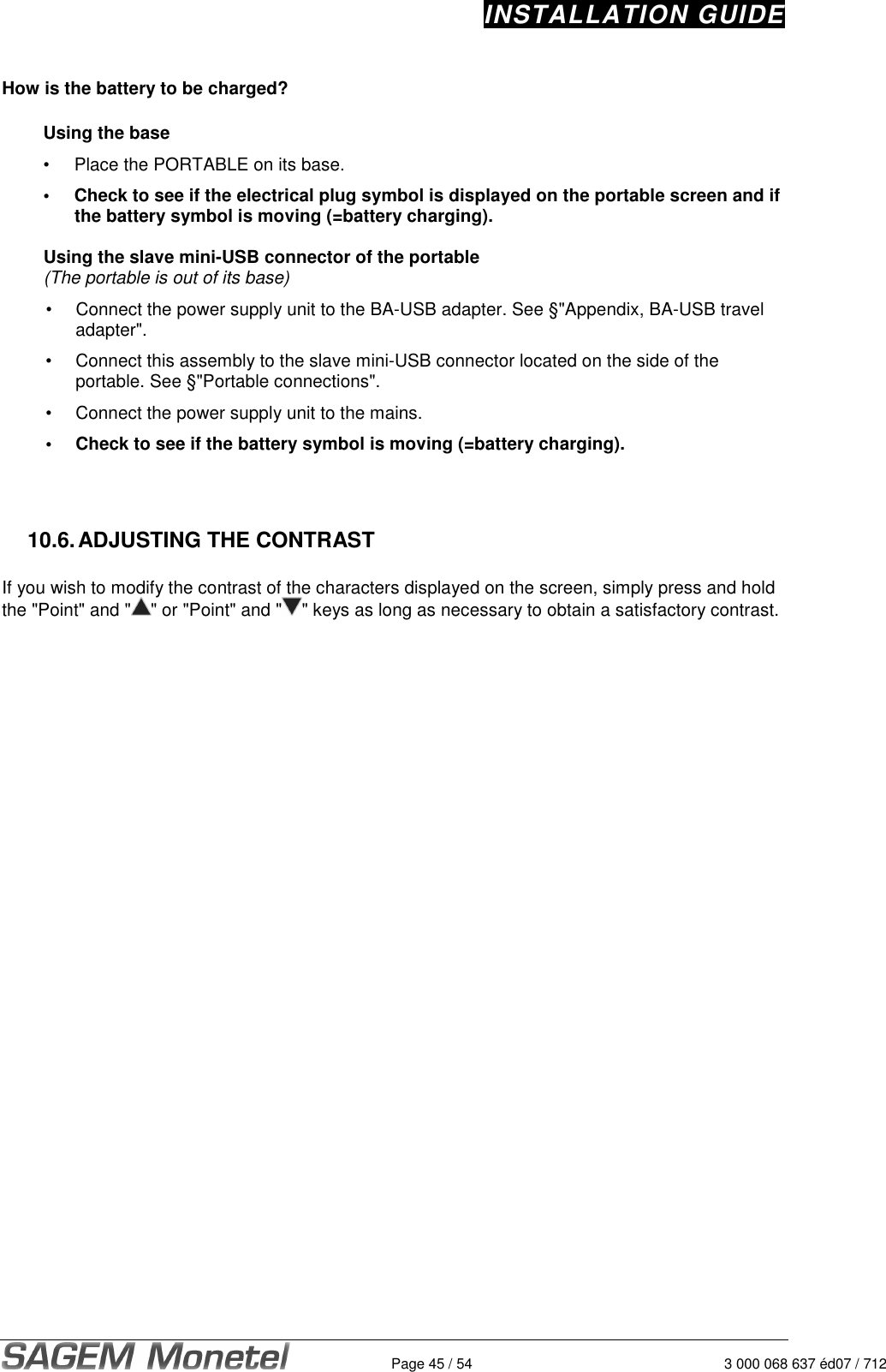 INSTALLATION GUIDE   Page 45 / 54  3 000 068 637 éd07 / 712  How is the battery to be charged?  Using the base •  Place the PORTABLE on its base. •  Check to see if the electrical plug symbol is displayed on the portable screen and if the battery symbol is moving (=battery charging).  Using the slave mini-USB connector of the portable (The portable is out of its base)  •  Connect the power supply unit to the BA-USB adapter. See §&quot;Appendix, BA-USB travel adapter&quot;.  •  Connect this assembly to the slave mini-USB connector located on the side of the portable. See §&quot;Portable connections&quot;.  •  Connect the power supply unit to the mains.  •  Check to see if the battery symbol is moving (=battery charging).     10.6. ADJUSTING THE CONTRAST  If you wish to modify the contrast of the characters displayed on the screen, simply press and hold the &quot;Point&quot; and &quot; &quot; or &quot;Point&quot; and &quot; &quot; keys as long as necessary to obtain a satisfactory contrast.     