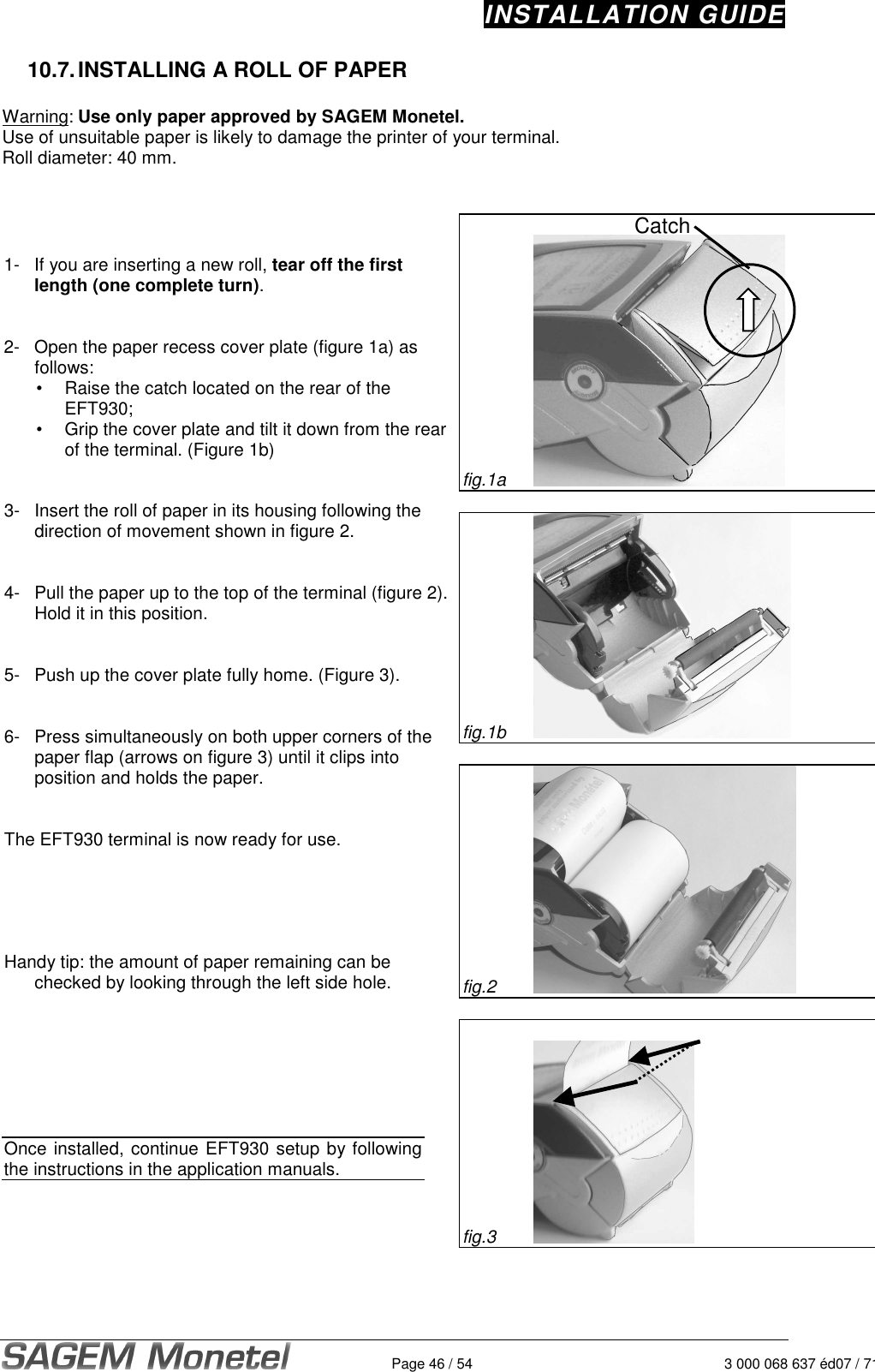 INSTALLATION GUIDE   Page 46 / 54 3 000 068 637 éd07 / 71210.7. INSTALLING A ROLL OF PAPER   Warning: Use only paper approved by SAGEM Monetel.  Use of unsuitable paper is likely to damage the printer of your terminal.  Roll diameter: 40 mm.      1-  If you are inserting a new roll, tear off the first length (one complete turn).    2-  Open the paper recess cover plate (figure 1a) as follows:    •  Raise the catch located on the rear of the EFT930;    •  Grip the cover plate and tilt it down from the rear of the terminal. (Figure 1b)    3-  Insert the roll of paper in its housing following the direction of movement shown in figure 2.    4-  Pull the paper up to the top of the terminal (figure 2). Hold it in this position.     5-  Push up the cover plate fully home. (Figure 3).    6-  Press simultaneously on both upper corners of the paper flap (arrows on figure 3) until it clips into position and holds the paper.    The EFT930 terminal is now ready for use.        Handy tip: the amount of paper remaining can be checked by looking through the left side hole.         Once installed, continue EFT930 setup by following the instructions in the application manuals.      fig.1a     fig.1b   fig.2      fig.3     Catch