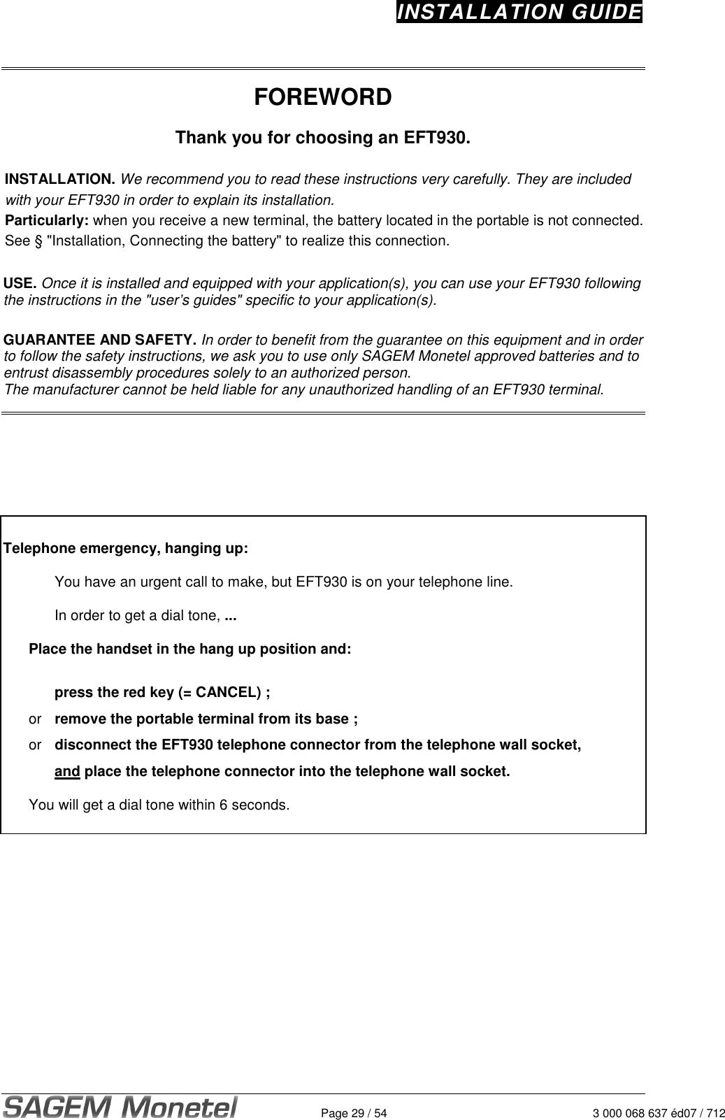 INSTALLATION GUIDE   Page 29 / 54  3 000 068 637 éd07 / 712   FOREWORD  Thank you for choosing an EFT930.  INSTALLATION. We recommend you to read these instructions very carefully. They are included with your EFT930 in order to explain its installation.  Particularly: when you receive a new terminal, the battery located in the portable is not connected. See § &quot;Installation, Connecting the battery&quot; to realize this connection.   USE. Once it is installed and equipped with your application(s), you can use your EFT930 following the instructions in the &quot;user’s guides&quot; specific to your application(s).   GUARANTEE AND SAFETY. In order to benefit from the guarantee on this equipment and in order to follow the safety instructions, we ask you to use only SAGEM Monetel approved batteries and to entrust disassembly procedures solely to an authorized person.   The manufacturer cannot be held liable for any unauthorized handling of an EFT930 terminal.         Telephone emergency, hanging up:   You have an urgent call to make, but EFT930 is on your telephone line.    In order to get a dial tone, ...    Place the handset in the hang up position and:     press the red key (= CANCEL) ;    or  remove the portable terminal from its base ;  or  disconnect the EFT930 telephone connector from the telephone wall socket,     and place the telephone connector into the telephone wall socket.    You will get a dial tone within 6 seconds.       