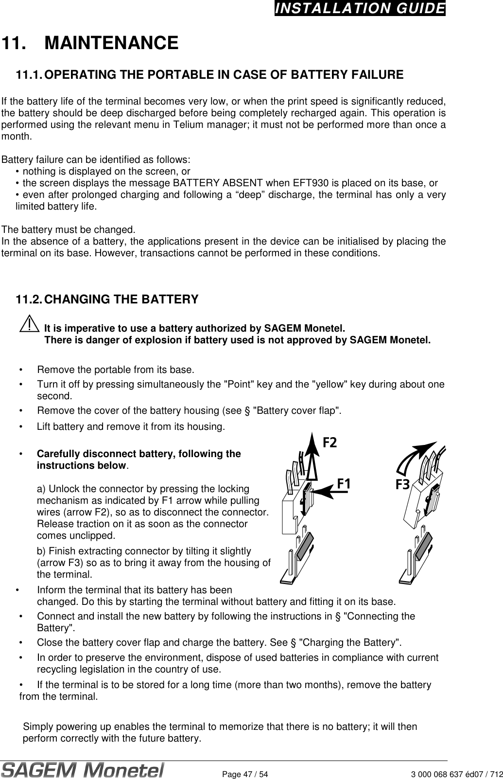 INSTALLATION GUIDE   Page 47 / 54  3 000 068 637 éd07 / 712 11.  MAINTENANCE  11.1. OPERATING THE PORTABLE IN CASE OF BATTERY FAILURE   If the battery life of the terminal becomes very low, or when the print speed is significantly reduced, the battery should be deep discharged before being completely recharged again. This operation is performed using the relevant menu in Telium manager; it must not be performed more than once a month.  Battery failure can be identified as follows: • nothing is displayed on the screen, or • the screen displays the message BATTERY ABSENT when EFT930 is placed on its base, or  • even after prolonged charging and following a “deep” discharge, the terminal has only a very limited battery life.   The battery must be changed.  In the absence of a battery, the applications present in the device can be initialised by placing the terminal on its base. However, transactions cannot be performed in these conditions.     11.2. CHANGING THE BATTERY    It is imperative to use a battery authorized by SAGEM Monetel.  There is danger of explosion if battery used is not approved by SAGEM Monetel.   •  Remove the portable from its base. •  Turn it off by pressing simultaneously the &quot;Point&quot; key and the &quot;yellow&quot; key during about one second. •  Remove the cover of the battery housing (see § &quot;Battery cover flap&quot;. •  Lift battery and remove it from its housing.   •  Carefully disconnect battery, following the instructions below.   a) Unlock the connector by pressing the locking mechanism as indicated by F1 arrow while pulling wires (arrow F2), so as to disconnect the connector.  Release traction on it as soon as the connector comes unclipped.    b) Finish extracting connector by tilting it slightly (arrow F3) so as to bring it away from the housing of the terminal.  •  Inform the terminal that its battery has been changed. Do this by starting the terminal without battery and fitting it on its base. •  Connect and install the new battery by following the instructions in § &quot;Connecting the Battery&quot;. •  Close the battery cover flap and charge the battery. See § &quot;Charging the Battery&quot;.  •  In order to preserve the environment, dispose of used batteries in compliance with current recycling legislation in the country of use.  •  If the terminal is to be stored for a long time (more than two months), remove the battery from the terminal.  Simply powering up enables the terminal to memorize that there is no battery; it will then perform correctly with the future battery. 