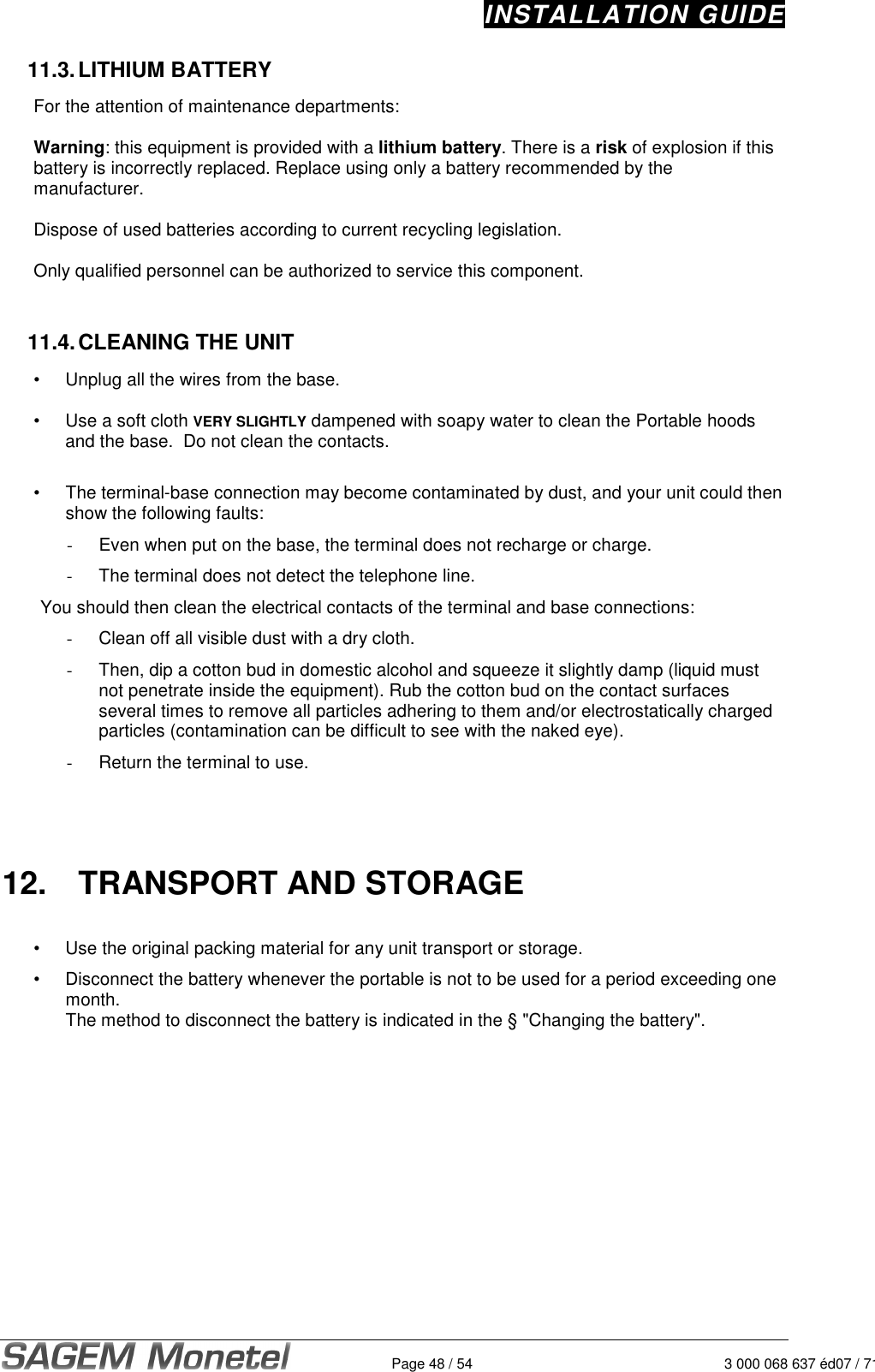 INSTALLATION GUIDE   Page 48 / 54 3 000 068 637 éd07 / 71211.3. LITHIUM BATTERY  For the attention of maintenance departments:   Warning: this equipment is provided with a lithium battery. There is a risk of explosion if this battery is incorrectly replaced. Replace using only a battery recommended by the manufacturer.   Dispose of used batteries according to current recycling legislation.   Only qualified personnel can be authorized to service this component.    11.4. CLEANING THE UNIT  •  Unplug all the wires from the base.   •  Use a soft cloth VERY SLIGHTLY dampened with soapy water to clean the Portable hoods and the base.  Do not clean the contacts.   •  The terminal-base connection may become contaminated by dust, and your unit could then show the following faults: -  Even when put on the base, the terminal does not recharge or charge. -  The terminal does not detect the telephone line. You should then clean the electrical contacts of the terminal and base connections: -  Clean off all visible dust with a dry cloth. -  Then, dip a cotton bud in domestic alcohol and squeeze it slightly damp (liquid must not penetrate inside the equipment). Rub the cotton bud on the contact surfaces several times to remove all particles adhering to them and/or electrostatically charged particles (contamination can be difficult to see with the naked eye). -  Return the terminal to use.      12.  TRANSPORT AND STORAGE  •  Use the original packing material for any unit transport or storage.  •  Disconnect the battery whenever the portable is not to be used for a period exceeding one month.  The method to disconnect the battery is indicated in the § &quot;Changing the battery&quot;.    