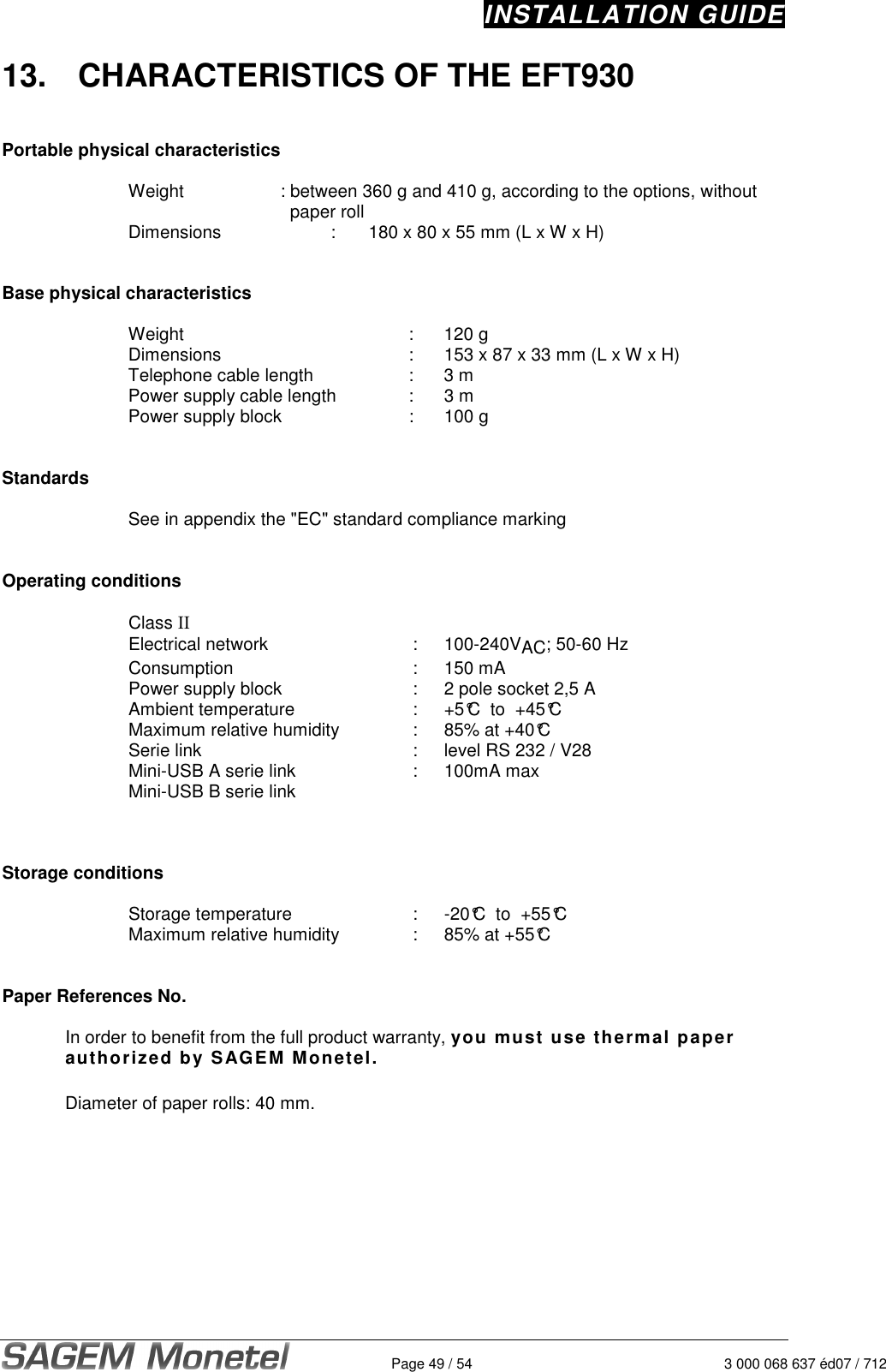 INSTALLATION GUIDE   Page 49 / 54  3 000 068 637 éd07 / 712 13.  CHARACTERISTICS OF THE EFT930   Portable physical characteristics  Weight    : between 360 g and 410 g, according to the options, without        paper roll Dimensions   :  180 x 80 x 55 mm (L x W x H)    Base physical characteristics  Weight  :  120 g  Dimensions   :  153 x 87 x 33 mm (L x W x H) Telephone cable length   :  3 m  Power supply cable length   :  3 m  Power supply block   :  100 g   Standards  See in appendix the &quot;EC&quot; standard compliance marking     Operating conditions  Class II  Electrical network  :  100-240VAC; 50-60 Hz  Consumption  :  150 mA  Power supply block  :  2 pole socket 2,5 A  Ambient temperature  :  +5°C  to  +45°C Maximum relative humidity  :   85% at +40°C Serie link  :  level RS 232 / V28 Mini-USB A serie link   :   100mA max Mini-USB B serie link     Storage conditions  Storage temperature   :  -20°C  to  +55°C Maximum relative humidity  :  85% at +55°C   Paper References No.  In order to benefit from the full product warranty, you must use thermal paper authorized by SAGEM Monetel.   Diameter of paper rolls: 40 mm.   