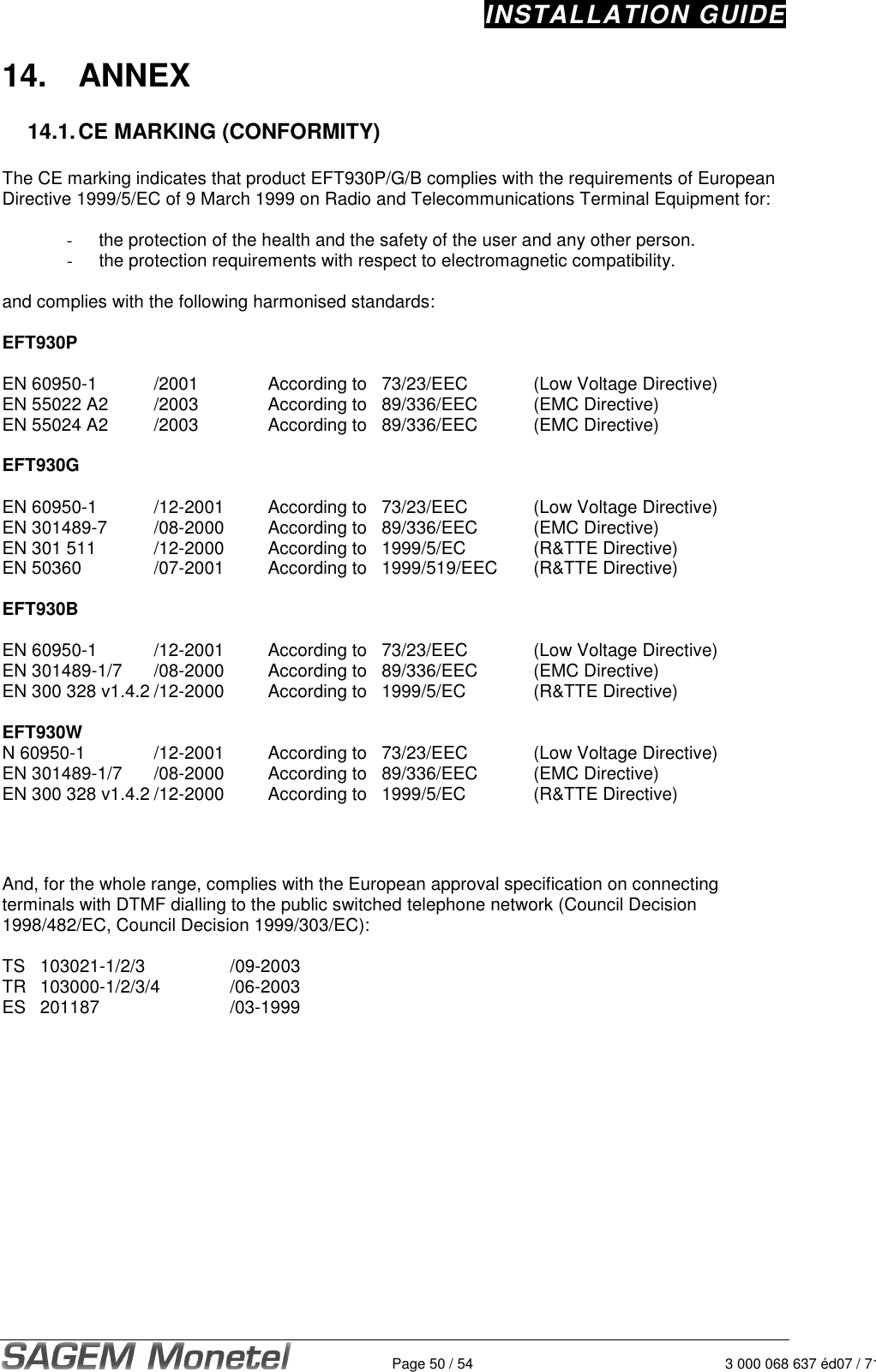 INSTALLATION GUIDE   Page 50 / 54 3 000 068 637 éd07 / 71214.  ANNEX  14.1. CE MARKING (CONFORMITY)  The CE marking indicates that product EFT930P/G/B complies with the requirements of European Directive 1999/5/EC of 9 March 1999 on Radio and Telecommunications Terminal Equipment for:  -  the protection of the health and the safety of the user and any other person. -  the protection requirements with respect to electromagnetic compatibility.  and complies with the following harmonised standards:  EFT930P  EN 60950-1    /2001    According to   73/23/EEC    (Low Voltage Directive) EN 55022 A2   /2003    According to  89/336/EEC    (EMC Directive) EN 55024 A2   /2003    According to  89/336/EEC    (EMC Directive)  EFT930G  EN 60950-1    /12-2001   According to  73/23/EEC    (Low Voltage Directive) EN 301489-7    /08-2000   According to  89/336/EEC    (EMC Directive) EN 301 511    /12-2000   According to  1999/5/EC    (R&amp;TTE Directive) EN 50360    /07-2001   According to  1999/519/EEC  (R&amp;TTE Directive)  EFT930B  EN 60950-1    /12-2001   According to  73/23/EEC    (Low Voltage Directive) EN 301489-1/7  /08-2000   According to  89/336/EEC    (EMC Directive) EN 300 328 v1.4.2 /12-2000   According to  1999/5/EC    (R&amp;TTE Directive)  EFT930W N 60950-1    /12-2001   According to  73/23/EEC    (Low Voltage Directive) EN 301489-1/7  /08-2000   According to  89/336/EEC    (EMC Directive) EN 300 328 v1.4.2 /12-2000   According to  1999/5/EC    (R&amp;TTE Directive)    And, for the whole range, complies with the European approval specification on connecting terminals with DTMF dialling to the public switched telephone network (Council Decision 1998/482/EC, Council Decision 1999/303/EC):  TS  103021-1/2/3      /09-2003 TR  103000-1/2/3/4    /06-2003 ES  201187        /03-1999  