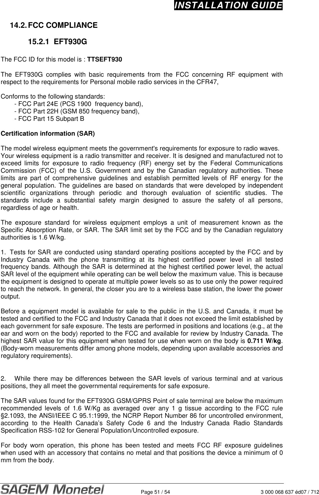 INSTALLATION GUIDE   Page 51 / 54  3 000 068 637 éd07 / 712 14.2. FCC COMPLIANCE  15.2.1  EFT930G   The FCC ID for this model is : TTSEFT930  The  EFT930G  complies  with  basic  requirements  from  the  FCC  concerning  RF  equipment  with respect to the requirements for Personal mobile radio services in the CFR47,  Conforms to the following standards:    - FCC Part 24E (PCS 1900  frequency band),   - FCC Part 22H (GSM 850 frequency band),   - FCC Part 15 Subpart B  Certification information (SAR)  The model wireless equipment meets the government&apos;s requirements for exposure to radio waves. Your wireless equipment is a radio transmitter and receiver. It is designed and manufactured not to exceed  limits  for  exposure  to  radio  frequency  (RF)  energy  set  by  the  Federal  Communications Commission  (FCC)  of  the  U.S.  Government  and  by  the  Canadian  regulatory  authorities.  These limits  are  part  of  comprehensive  guidelines  and  establish  permitted  levels  of  RF  energy for  the general population. The guidelines are based on standards that were developed by independent scientific  organizations  through  periodic  and  thorough  evaluation  of  scientific  studies.  The standards  include  a  substantial  safety  margin  designed  to  assure  the  safety  of  all  persons, regardless of age or health.  The  exposure  standard  for  wireless  equipment  employs  a  unit  of  measurement  known  as  the Specific Absorption Rate, or SAR. The SAR limit set by the FCC and by the Canadian regulatory authorities is 1.6 W/kg.   1.  Tests for SAR are conducted using standard operating positions accepted by the FCC and by Industry  Canada  with  the  phone  transmitting  at  its  highest  certified  power  level  in  all  tested frequency bands. Although the SAR is determined at the highest certified power level, the actual SAR level of the equipment while operating can be well below the maximum value. This is because the equipment is designed to operate at multiple power levels so as to use only the power required to reach the network. In general, the closer you are to a wireless base station, the lower the power output.  Before a equipment model is available for sale to the public in the U.S. and Canada, it must be tested and certified to the FCC and Industry Canada that it does not exceed the limit established by each government for safe exposure. The tests are performed in positions and locations (e.g., at the ear and worn on the body) reported to the FCC and available for review by Industry Canada. The highest SAR value for this equipment when tested for use when worn on the body is 0.711 W/kg. (Body-worn measurements differ among phone models, depending upon available accessories and regulatory requirements).     2.  While  there  may  be differences  between  the SAR levels of  various  terminal and at  various positions, they all meet the governmental requirements for safe exposure.   The SAR values found for the EFT930G GSM/GPRS Point of sale terminal are below the maximum recommended  levels  of  1.6  W/Kg  as  averaged  over  any  1  g  tissue  according  to  the  FCC  rule §2.1093, the ANSI/IEEE C 95.1:1999, the NCRP Report Number 86 for uncontrolled environment, according  to  the  Health  Canada’s  Safety  Code  6  and  the  Industry  Canada  Radio  Standards Specification RSS-102 for General Population/Uncontrolled exposure.   For  body  worn  operation,  this  phone  has  been  tested  and  meets  FCC  RF  exposure  guidelines when used with an accessory that contains no metal and that positions the device a minimum of 0 mm from the body.   