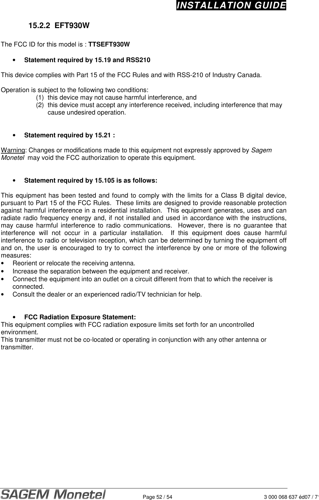 INSTALLATION GUIDE   Page 52 / 54 3 000 068 637 éd07 / 71215.2.2  EFT930W  The FCC ID for this model is : TTSEFT930W  •  Statement required by 15.19 and RSS210  This device complies with Part 15 of the FCC Rules and with RSS-210 of Industry Canada.  Operation is subject to the following two conditions: (1)  this device may not cause harmful interference, and  (2)  this device must accept any interference received, including interference that may cause undesired operation.       •  Statement required by 15.21 :  Warning: Changes or modifications made to this equipment not expressly approved by Sagem Monetel  may void the FCC authorization to operate this equipment.   •  Statement required by 15.105 is as follows:  This equipment has been tested and found to comply with the limits for a Class B digital device, pursuant to Part 15 of the FCC Rules.  These limits are designed to provide reasonable protection against harmful interference in a residential installation.  This equipment generates, uses and can radiate radio frequency energy and, if not installed and used in accordance with the instructions, may  cause  harmful  interference  to  radio  communications.    However,  there  is  no  guarantee  that interference  will  not  occur  in  a  particular  installation.    If  this  equipment  does  cause  harmful interference to radio or television reception, which can be determined by turning the equipment off and on, the user is encouraged to try to correct the interference by one or more of the following measures: •  Reorient or relocate the receiving antenna. •  Increase the separation between the equipment and receiver. •  Connect the equipment into an outlet on a circuit different from that to which the receiver is connected. •  Consult the dealer or an experienced radio/TV technician for help.   •  FCC Radiation Exposure Statement: This equipment complies with FCC radiation exposure limits set forth for an uncontrolled environment.  This transmitter must not be co-located or operating in conjunction with any other antenna or transmitter.  