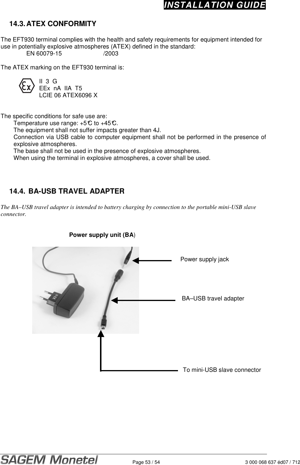 INSTALLATION GUIDE   Page 53 / 54  3 000 068 637 éd07 / 712 14.3. ATEX CONFORMITY  The EFT930 terminal complies with the health and safety requirements for equipment intended for use in potentially explosive atmospheres (ATEX) defined in the standard: EN 60079-15        /2003    The ATEX marking on the EFT930 terminal is:        II  3  G       EEx  nA  IIA  T5       LCIE 06 ATEX6096 X   The specific conditions for safe use are:   Temperature use range: +5°C to +45°C.   The equipment shall not suffer impacts greater than 4J. Connection via USB cable to computer equipment shall not be performed in the presence of explosive atmospheres.   The base shall not be used in the presence of explosive atmospheres.   When using the terminal in explosive atmospheres, a cover shall be used.     14.4.  BA-USB TRAVEL ADAPTER  The BA–USB travel adapter is intended to battery charging by connection to the portable mini-USB slave connector.      Power supply unit (BA)                       To mini-USB slave connector Power supply jack  BA–USB travel adapter   