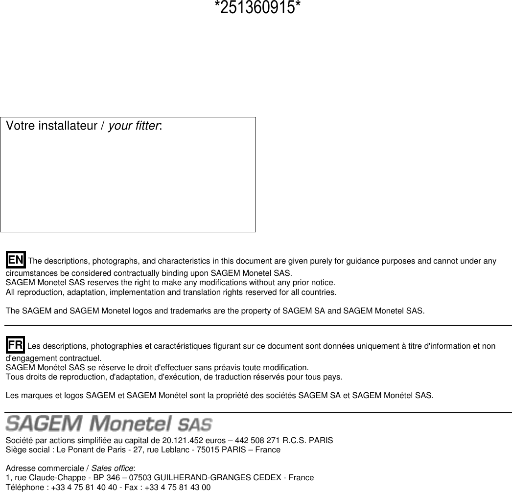  Votre installateur / your fitter:           EN The descriptions, photographs, and characteristics in this document are given purely for guidance purposes and cannot under any circumstances be considered contractually binding upon SAGEM Monetel SAS.  SAGEM Monetel SAS reserves the right to make any modifications without any prior notice.  All reproduction, adaptation, implementation and translation rights reserved for all countries.   The SAGEM and SAGEM Monetel logos and trademarks are the property of SAGEM SA and SAGEM Monetel SAS.     FR Les descriptions, photographies et caractéristiques figurant sur ce document sont données uniquement à titre d&apos;information et non d&apos;engagement contractuel.  SAGEM Monétel SAS se réserve le droit d&apos;effectuer sans préavis toute modification.  Tous droits de reproduction, d&apos;adaptation, d&apos;exécution, de traduction réservés pour tous pays.    Les marques et logos SAGEM et SAGEM Monétel sont la propriété des sociétés SAGEM SA et SAGEM Monétel SAS.    Société par actions simplifiée au capital de 20.121.452 euros – 442 508 271 R.C.S. PARIS  Siège social : Le Ponant de Paris - 27, rue Leblanc - 75015 PARIS – France   Adresse commerciale / Sales office:  1, rue Claude-Chappe - BP 346 – 07503 GUILHERAND-GRANGES CEDEX - France  Téléphone : +33 4 75 81 40 40 - Fax : +33 4 75 81 43 00                     *251360915* 