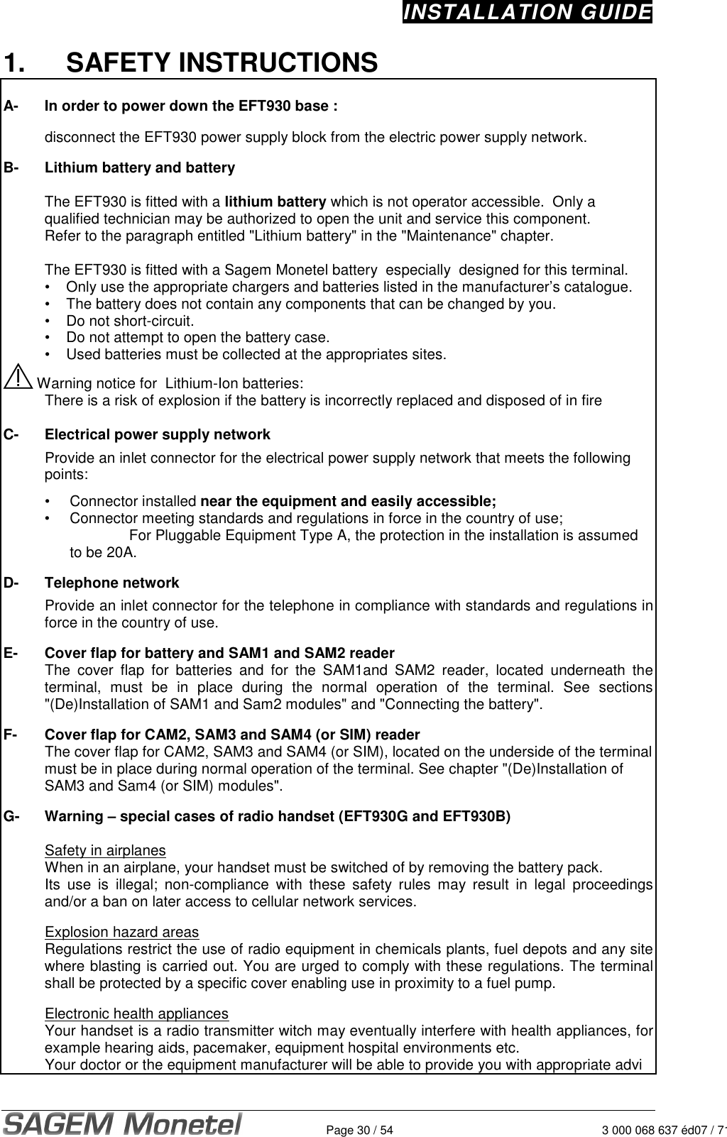 INSTALLATION GUIDE   Page 30 / 54 3 000 068 637 éd07 / 7121.  SAFETY INSTRUCTIONS  A-  In order to power down the EFT930 base :    disconnect the EFT930 power supply block from the electric power supply network.  B-  Lithium battery and battery  The EFT930 is fitted with a lithium battery which is not operator accessible.  Only a qualified technician may be authorized to open the unit and service this component.  Refer to the paragraph entitled &quot;Lithium battery&quot; in the &quot;Maintenance&quot; chapter.     The EFT930 is fitted with a Sagem Monetel battery  especially  designed for this terminal.    •  Only use the appropriate chargers and batteries listed in the manufacturer’s catalogue.   •  The battery does not contain any components that can be changed by you.   •  Do not short-circuit.   •  Do not attempt to open the battery case.   •  Used batteries must be collected at the appropriates sites.  Warning notice for  Lithium-Ion batteries:   There is a risk of explosion if the battery is incorrectly replaced and disposed of in fire   C- Electrical power supply network   Provide an inlet connector for the electrical power supply network that meets the following points:     •  Connector installed near the equipment and easily accessible;  •  Connector meeting standards and regulations in force in the country of use;         For Pluggable Equipment Type A, the protection in the installation is assumed to be 20A.  D- Telephone network   Provide an inlet connector for the telephone in compliance with standards and regulations in force in the country of use.  E- Cover flap for battery and SAM1 and SAM2 reader   The  cover  flap  for  batteries  and  for  the  SAM1and  SAM2  reader,  located  underneath  the terminal,  must  be  in  place  during  the  normal  operation  of  the  terminal.  See  sections &quot;(De)Installation of SAM1 and Sam2 modules&quot; and &quot;Connecting the battery&quot;.   F- Cover flap for CAM2, SAM3 and SAM4 (or SIM) reader   The cover flap for CAM2, SAM3 and SAM4 (or SIM), located on the underside of the terminal must be in place during normal operation of the terminal. See chapter &quot;(De)Installation of SAM3 and Sam4 (or SIM) modules&quot;.   G-  Warning – special cases of radio handset (EFT930G and EFT930B)    Safety in airplanes   When in an airplane, your handset must be switched of by removing the battery pack.   Its  use  is  illegal;  non-compliance  with  these  safety  rules  may  result  in  legal  proceedings and/or a ban on later access to cellular network services.    Explosion hazard areas   Regulations restrict the use of radio equipment in chemicals plants, fuel depots and any site where blasting is carried out. You are urged to comply with these regulations. The terminal shall be protected by a specific cover enabling use in proximity to a fuel pump.    Electronic health appliances   Your handset is a radio transmitter witch may eventually interfere with health appliances, for example hearing aids, pacemaker, equipment hospital environments etc.   Your doctor or the equipment manufacturer will be able to provide you with appropriate advi 