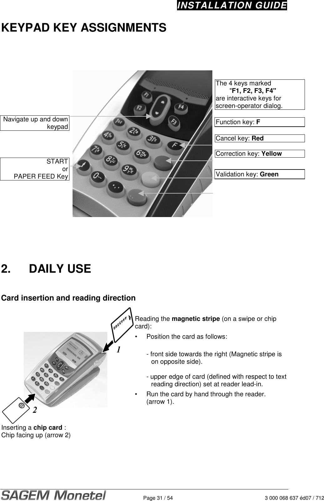 INSTALLATION GUIDE   Page 31 / 54  3 000 068 637 éd07 / 712 KEYPAD KEY ASSIGNMENTS           Navigate up and down  keypad    START or PAPER FEED Key      The 4 keys marked   &quot;F1, F2, F3, F4&quot;  are interactive keys for screen-operator dialog.  Function key: F  Cancel key: Red   Correction key: Yellow   Validation key: Green        2.  DAILY USE   Card insertion and reading direction   Inserting a chip card : Chip facing up (arrow 2)  Reading the magnetic stripe (on a swipe or chip card): •  Position the card as follows:    - front side towards the right (Magnetic stripe is on opposite side).     - upper edge of card (defined with respect to text reading direction) set at reader lead-in.  •  Run the card by hand through the reader.    (arrow 1).    