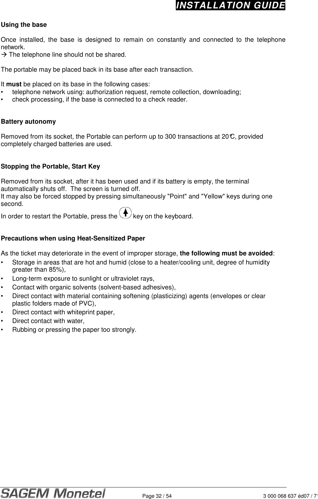 INSTALLATION GUIDE   Page 32 / 54 3 000 068 637 éd07 / 712Using the base   Once  installed,  the  base  is  designed  to  remain  on  constantly  and  connected  to  the  telephone network.   The telephone line should not be shared.   The portable may be placed back in its base after each transaction.   It must be placed on its base in the following cases:  •  telephone network using: authorization request, remote collection, downloading;  •  check processing, if the base is connected to a check reader.    Battery autonomy  Removed from its socket, the Portable can perform up to 300 transactions at 20°C, provided completely charged batteries are used.    Stopping the Portable, Start Key  Removed from its socket, after it has been used and if its battery is empty, the terminal automatically shuts off.  The screen is turned off.  It may also be forced stopped by pressing simultaneously &quot;Point&quot; and &quot;Yellow&quot; keys during one second.  In order to restart the Portable, press the   key on the keyboard.    Precautions when using Heat-Sensitized Paper  As the ticket may deteriorate in the event of improper storage, the following must be avoided: •  Storage in areas that are hot and humid (close to a heater/cooling unit, degree of humidity greater than 85%), •  Long-term exposure to sunlight or ultraviolet rays, •  Contact with organic solvents (solvent-based adhesives), •  Direct contact with material containing softening (plasticizing) agents (envelopes or clear plastic folders made of PVC), •  Direct contact with whiteprint paper, •  Direct contact with water, •  Rubbing or pressing the paper too strongly.   