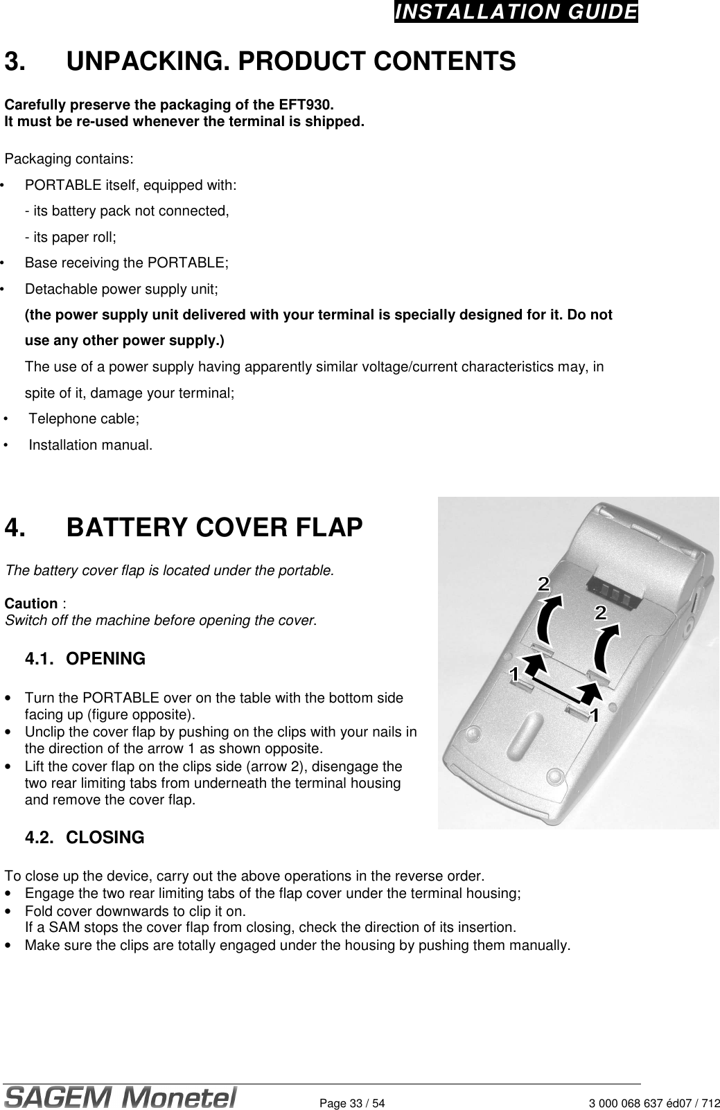 INSTALLATION GUIDE   Page 33 / 54  3 000 068 637 éd07 / 712 3.  UNPACKING. PRODUCT CONTENTS  Carefully preserve the packaging of the EFT930.   It must be re-used whenever the terminal is shipped.   Packaging contains: •  PORTABLE itself, equipped with: - its battery pack not connected,  - its paper roll;  •  Base receiving the PORTABLE;  •  Detachable power supply unit;  (the power supply unit delivered with your terminal is specially designed for it. Do not use any other power supply.) The use of a power supply having apparently similar voltage/current characteristics may, in spite of it, damage your terminal;  •  Telephone cable;  •  Installation manual.     4.  BATTERY COVER FLAP  The battery cover flap is located under the portable.   Caution :  Switch off the machine before opening the cover.   4.1.  OPENING  •  Turn the PORTABLE over on the table with the bottom side facing up (figure opposite).  •  Unclip the cover flap by pushing on the clips with your nails in the direction of the arrow 1 as shown opposite.  •  Lift the cover flap on the clips side (arrow 2), disengage the two rear limiting tabs from underneath the terminal housing and remove the cover flap.   4.2.  CLOSING  To close up the device, carry out the above operations in the reverse order.  •  Engage the two rear limiting tabs of the flap cover under the terminal housing; •  Fold cover downwards to clip it on.    If a SAM stops the cover flap from closing, check the direction of its insertion.   •  Make sure the clips are totally engaged under the housing by pushing them manually.   