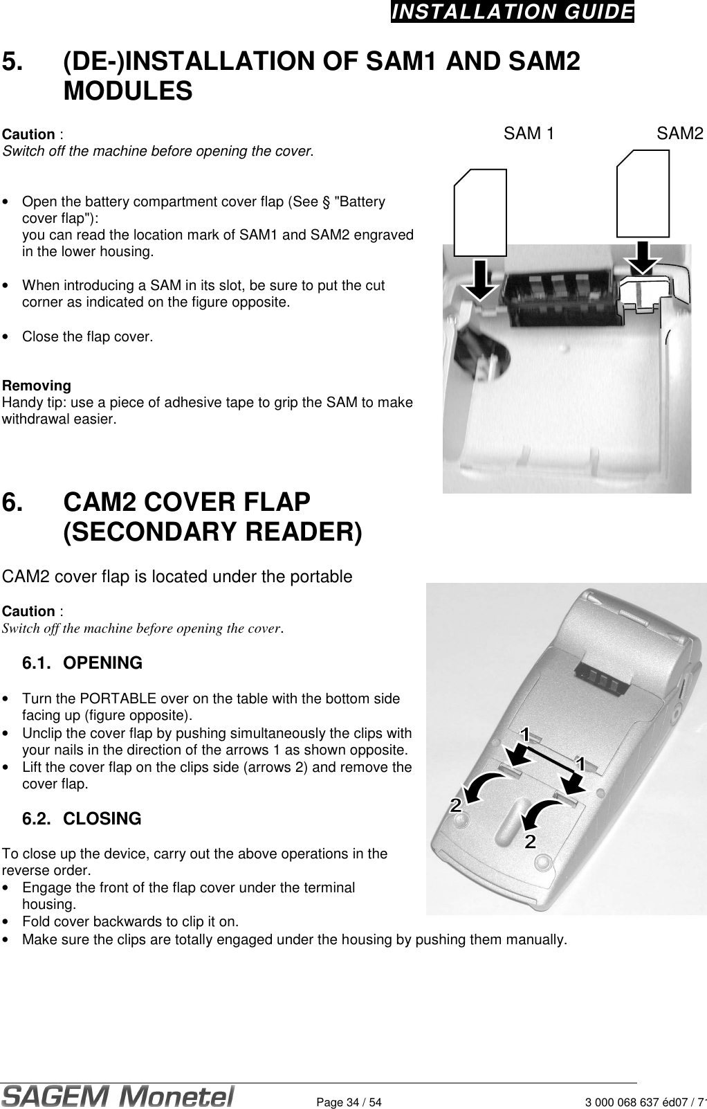 INSTALLATION GUIDE   Page 34 / 54 3 000 068 637 éd07 / 7125.  (DE-)INSTALLATION OF SAM1 AND SAM2 MODULES  Caution :  Switch off the machine before opening the cover.    •  Open the battery compartment cover flap (See § &quot;Battery cover flap&quot;):   you can read the location mark of SAM1 and SAM2 engraved in the lower housing.     •  When introducing a SAM in its slot, be sure to put the cut corner as indicated on the figure opposite.     •  Close the flap cover.    Removing Handy tip: use a piece of adhesive tape to grip the SAM to make withdrawal easier.    6.  CAM2 COVER FLAP (SECONDARY READER)  CAM2 cover flap is located under the portable  Caution :  Switch off the machine before opening the cover.   6.1.  OPENING  •  Turn the PORTABLE over on the table with the bottom side facing up (figure opposite).  •  Unclip the cover flap by pushing simultaneously the clips with your nails in the direction of the arrows 1 as shown opposite.  •  Lift the cover flap on the clips side (arrows 2) and remove the cover flap.   6.2.  CLOSING  To close up the device, carry out the above operations in the reverse order.  •  Engage the front of the flap cover under the terminal housing.  •  Fold cover backwards to clip it on.    •  Make sure the clips are totally engaged under the housing by pushing them manually.   SAM 1        SAM2 