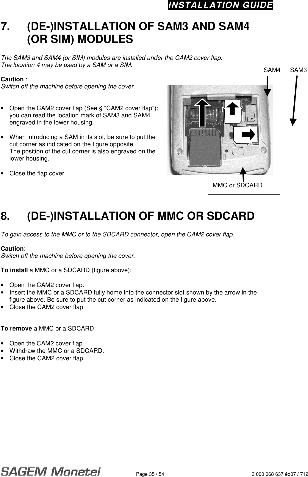 INSTALLATION GUIDE   Page 35 / 54  3 000 068 637 éd07 / 712 7.  (DE-)INSTALLATION OF SAM3 AND SAM4 (OR SIM) MODULES  The SAM3 and SAM4 (or SIM) modules are installed under the CAM2 cover flap.  The location 4 may be used by a SAM or a SIM.     Caution :  Switch off the machine before opening the cover.    •  Open the CAM2 cover flap (See § &quot;CAM2 cover flap&quot;): you can read the location mark of SAM3 and SAM4 engraved in the lower housing.   •  When introducing a SAM in its slot, be sure to put the cut corner as indicated on the figure opposite.    The position of the cut corner is also engraved on the lower housing.   •  Close the flap cover.      8.  (DE-)INSTALLATION OF MMC OR SDCARD  To gain access to the MMC or to the SDCARD connector, open the CAM2 cover flap.   Caution:  Switch off the machine before opening the cover.   To install a MMC or a SDCARD (figure above):  •  Open the CAM2 cover flap.  •  Insert the MMC or a SDCARD fully home into the connector slot shown by the arrow in the figure above. Be sure to put the cut corner as indicated on the figure above.  •  Close the CAM2 cover flap.   To remove a MMC or a SDCARD:   •  Open the CAM2 cover flap.  •  Withdraw the MMC or a SDCARD.   •  Close the CAM2 cover flap.    SAM4 SAM3MMC or SDCARD 