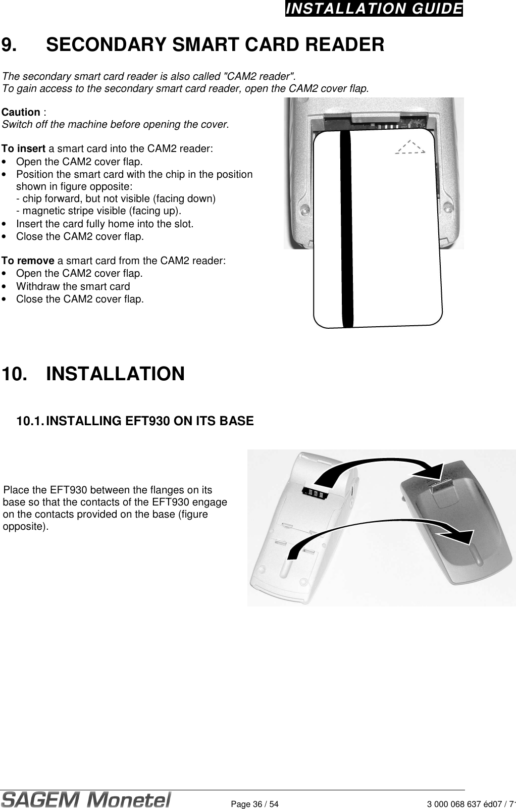 INSTALLATION GUIDE   Page 36 / 54 3 000 068 637 éd07 / 7129.  SECONDARY SMART CARD READER   The secondary smart card reader is also called &quot;CAM2 reader&quot;. To gain access to the secondary smart card reader, open the CAM2 cover flap.   Caution :  Switch off the machine before opening the cover.   To insert a smart card into the CAM2 reader:  •  Open the CAM2 cover flap.  •  Position the smart card with the chip in the position shown in figure opposite: - chip forward, but not visible (facing down) - magnetic stripe visible (facing up).  •  Insert the card fully home into the slot.  •  Close the CAM2 cover flap.  To remove a smart card from the CAM2 reader: •  Open the CAM2 cover flap.  •  Withdraw the smart card •  Close the CAM2 cover flap.     10.  INSTALLATION   10.1. INSTALLING EFT930 ON ITS BASE     Place the EFT930 between the flanges on its base so that the contacts of the EFT930 engage on the contacts provided on the base (figure opposite).       